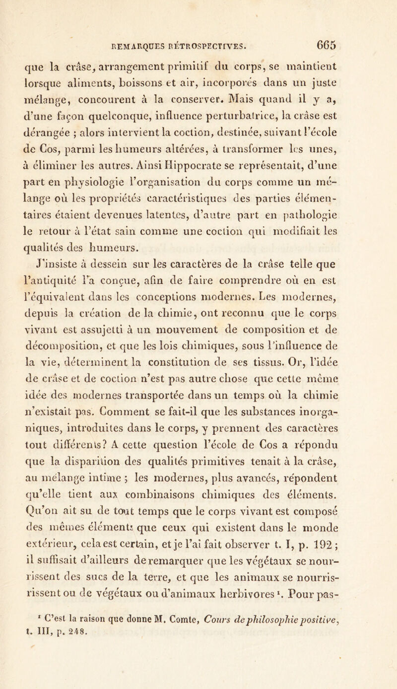 que la crâse, arrangement primitif du corps, se maintient lorsque aliments, boissons et air, incorporés dans un juste mélange, concourent à la conserver. Mais quand il y a, d’une façon quelconque, influence perturbatrice, la crâse est dérangée ; alors intervient la cochon, destinée, suivant l’école de Cos, parmi les humeurs altérées, à transformer les unes, à éliminer les autres. Ainsi Hippocrate se représentait, d’une part en physiologie l’organisation du corps comme un mé- lange où les propriétés caractéristiques des parties élémen- taires étaient devenues latentes, d’autre part en pathologie le retour à l’état sain comme une cochon qui modifiait les qualités des humeurs. J’insiste à dessein sur les caractères de la crâse telle que l’antiquité l’a conçue, afin de faire comprendre où en est l’équivalent dans les conceptions modernes. Les modernes, depuis la création de la chimie, ont reconnu que le corps vivant est assujetti à un mouvement de composition et de décomposition, et que les lois chimiques, sous l’influence de la vie, déterminent la constitution de ses tissus. Or, l’idée de crâse et de coction n’est pas autre chose que cette même idée des modernes transportée dans un temps où la chimie n’existait pas. Comment se fait-il que les substances inorga- niques, introduites dans le corps, y prennent des caractères tout différents? A cette question l’école de Cos a répondu que la disparition des qualités primitives tenait à la crâse, au mélange intime ; les modernes, plus avancés, répondent qu’elle tient aux combinaisons chimiques des éléments. Qu’on ait su de tout temps que le corps vivant est compose des mêmes éléments que ceux qui existent dans le monde extérieur, cela est certain, et je l’ai fait observer t. I, p. 192; il suffisait d’ailleurs de remarquer que les végétaux se nour- rissent des sucs de la terre, et que les animaux se nourris- rissentou de végétaux ou d’animaux herbivores1. Pourpas- 1 C’est la raison que donne M. Comte, Cours de philosophie positive, t. III, p. 248.