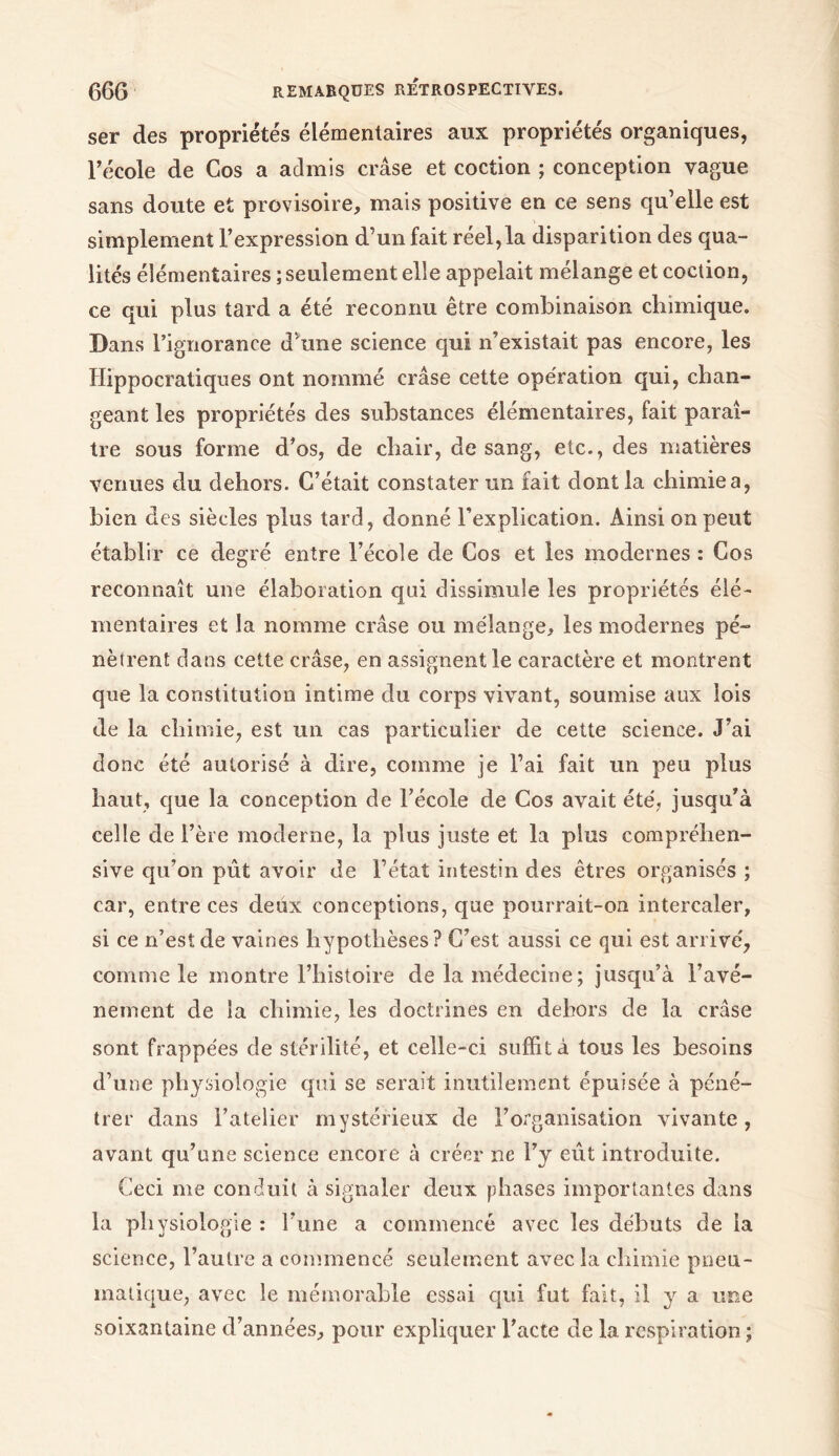 ser des propriétés élémentaires aux propriétés organiques, l’école de Cos a admis crâse et coction ; conception vague sans doute et provisoire, mais positive en ce sens qu’elle est simplement l’expression d’un fait réel,la disparition des qua- lités élémentaires ; seulement elle appelait mélange et coction, ce qui plus tard a été reconnu être combinaison chimique. Dans l’ignorance d’une science qui n’existait pas encore, les Hippocratiques ont nommé crâse cette opération qui, chan- geant les propriétés des substances élémentaires, fait paraî- tre sous forme d’os, de chair, de sang, etc., des matières venues du dehors. C’était constater un fait dont la chimie a, bien des siècles plus tard, donné l’explication. Ainsi on peut établir ce degré entre l’école de Cos et les modernes : Cos reconnaît une élaboration qui dissimule les propriétés élé- mentaires et la nomme crâse ou mélange, les modernes pé- nètrent dans cette crâse, en assignent le caractère et montrent que la constitution intime du corps vivant, soumise aux lois de la chimie, est un cas particulier de cette science. J’ai donc été autorisé à dire, comme je l’ai fait un peu plus haut, que la conception de l’école de Cos avait été, jusqu’à celle de l’ère moderne, la plus juste et la plus compréhen- sive qu’on pût avoir de l’état intestin des êtres organisés ; car, entre ces deux conceptions, que pourrait-on intercaler, si ce n’est de vaines hypothèses? C’est aussi ce qui est arrivé, comme le montre l’histoire de la médecine ; jusqu’à l’avé- nement de la chimie, les doctrines en dehors de la crâse sont frappées de stérilité, et celle-ci suffit a tous les besoins d’une physiologie qui se serait inutilement épuisée à péné- trer dans l’atelier mystérieux de l’organisation vivante, avant qu’une science encore à créer ne l’y eût introduite. Ceci me conduit à signaler deux phases importantes dans la physiologie: l’une a commencé avec les débuts de la science, l’autre a commencé seulement avec la chimie pneu- matique, avec le mémorable essai qui fut fait, il y a une soixantaine d’années, pour expliquer l’acte de la respiration ;