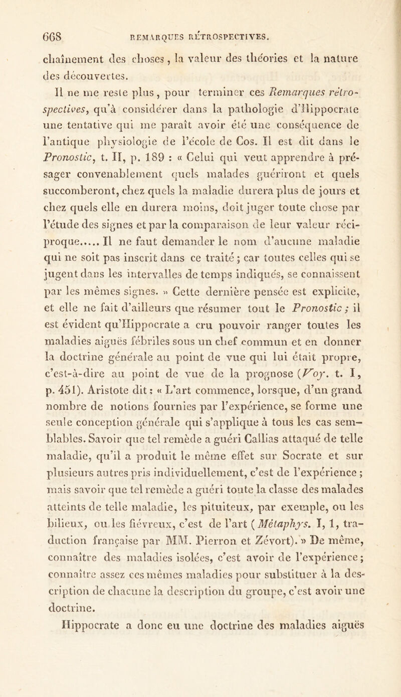 cliaînement des choses , la valeur des théories et la nature des découvertes. Il ne me reste plus , pour terminer ces Remarques rétro- spectives, qu’à considérer dans la pathologie d’Hippocrate une tentative qui me paraît avoir été une conséquence de l’antique physiologie de l’école de Cos. Il est dit dans le Pronostic, t. II, p. 189 : « Celui qui veut apprendre à pré- sager convenablement quels malades guériront et quels succomberont, chez quels la maladie durera plus de jours et chez quels elle en durera moins, doit juger toute chose par l’étude des signes et par la comparaison cle leur valeur réci- proque Il ne faut demander le nom d’aucune maladie qui ne soit pas inscrit dans ce traité ; car toutes celles qui se jugent dans les intervalles de temps indiqués, se connaissent par les mêmes signes. » Cette dernière pensée est explicite, et elle 11e fait d’ailleurs que résumer tout le Pronostic ; il est évident qu’IIippocrate a cru pouvoir ranger toutes les maladies aiguës fébriles sous un chef commun et en donner la doctrine générale au point de vue qui lui était propre, c’est-à-dire au point de vue de la prognose {Voy. t. I, p. 451). Aristote dit ï « L’art commence, lorsque, d’un grand nombre de notions fournies par l’expérience, se forme une seule conception générale qui s’applique à tous les cas sem- blables. Savoir que tel remède a guéri Callias attaqué de telle maladie, qu’il a produit le même effet sur Socrate et sur plusieurs antres pris individuellement, c’est de l’expérience ; mais savoir que tel remède a guéri toute la classe des malades atteints de telle maladie, les pituiteux, par exemple, ou les bilieux, ou les fiévreux, c’est de l’art ( Mètaphys. I, 1, tra- duction française par MM. Pierron et Zévort). » De même, connaître des maladies isolées, c’est avoir de l’expérience ; connaître assez ces mêmes maladies pour substituer à la des- cription de chacune la description du groupe, c’est avoir une doctrine. Hippocrate a donc eu une doctrine des maladies aiguës