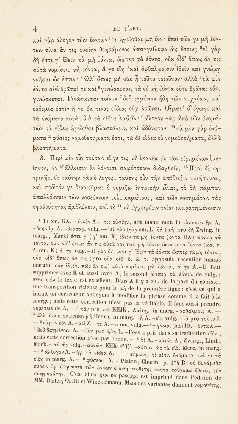 καί γάρ άλογον των Ιόντων 1 xt ήγεισθαι μη Ιον* επεί των γε μή Ιον- των τίνα αν τις ούσίην Οεησάμενος άπαγγείλειεν ως εστιν; 2εί γάρ δή εστι γ’ ίδεΐν τά μή Ιόντα, ώσπερ τα Ιόντα, ούκ οίδ’ όπως άν τις αυτά νομίσειε μή Ιόντα, ά γε εϊη 3και όφθαλμοίσιν ίδεΐν κα’ί γνοόμν) νοήσαι ώς εστιν· 4άλλ’ όπως μή ούκ ή τούτο τοιοΰτον* άλλα 5τά μεν Ιόντα αίεί δράταί τε καί ^γινώσκεται, τα δέ μή εδντα ούτε δράται ούτε γινώσκεται. Γΐνοόσκεται τοίνυν 7 δεδειγμένων ήδη των τεχνεων, και ουοεμια εστιν η γε εκ τίνος ειοεος ουχ οραται. Οιμαι ο εγωγε και τα ονοματα αυτας οια τα ειοεα λαοειν* a αλογον γαρ απο των ονομά- των τα εϊδεα ήγεισθαι βλαστάνειν, και αδύνατον· 10τα μέν γαρ ονό- ματα 11 α>ύσιος νομοθετήματά εστι, τά δε εϊδεα ού νομοθετήματα, άλλα βλαστήματα. 3. Περί μεν ουν τουτων εϊ γέ τις μή ίκανώς εκ των είρημενων ξυν- ίησιν, εν 12άλλοισιν άν λδγοισι σαφέστερον διδαγθείη. 13 Περί δε ιη- τρικής, ες ταύτην γαρ δ λόγος, ταύτης ουν τήν άπόδειςιν ποιήσομαι, και πρώτον γε διοριευμαι δ νομίζω ιητρικήν είναι, τό δη πάμπαν άπαλλάσσειν των νοσεόντων τους καμάτους, καί των νοσημάτων τάς σφοδροτητας άμβλύνειν, καί τό 14μή εγχειρέειν τοΐσι κεκρατημένοισιν 1 Τι oui. GZ. - Ινεόν Α. - τις ούσίην , alia manu mut. in τίσουσιν ήν A. -θεησάμ. Α.-θεασάμ. vulg.—2εΐ γαρ (yàpom.L) δή (μή pro δή Zwing. in marg., Mack) εστι γ’ ( γ’ om. Κ) ίδ εΐν τα μή Ιόντα (όντα ΟΖ) ώσπερ τά Ιόντα, ούκ οίδ’ όπως άν τις αύτά νοήσειε μή Ιόντα ώσπερ τά Ιόντα (ώσ. τ. ε. om. Κ) ά γε vulg.-εί γαρ δή εστι γ’ ίδεΐν τά Ιόντα ώσπερ τάμή Ιόντα, ούκ οίδ’ όπως άν τις (pro ούκ οίδ’ ο. ά. τ. apposuit recentior înanus margini ούκ ίδειν, πώς άν τις) αύτά νομίσειε μή Ιόντα, ά γε Α.-Ι1 faut supprimer avec Κ et aussi avec A, le second ώσπερ τά Ιόντα de vulg. ; a\ec cela le texte est excellent. Dans A il y a eu, de la part du copiste, une transposition vicieuse pour le. μή de la première ligne: c’est ce qui a induit un correcteur anonyme à modifier la phrase comme il a fait à la marge; mais cette correction n’est pas la véritable. 11 faut aussi prendre tle A·-3 pro xcd EHJK, Zwing. in marg. - οφθαλμοί; A. - ' αλλ οπωςαχεπτεονμή Henni, in marg.-ή A.-εϊη vulg.-τδ pro τούτο .1. — y. μεν εον Α.-άειΖ.-τε Α.-τεοιη. vulg.—«γιγνώσ. (bis) ΙΟ.-όνταZ.— οεδιοαγμενων A.-είδη pro ήδη L.-Foes a pris dans sa traduction είδη : mais cette correction n’est pas bonne. — » δε A.-αυτά; A, Zwing., Lind., Mack - αυτή; vulg.-αυτών EHKOP'Q'.-αΰτων ώς τ4 et8. Me,.c. in - ■ αλλογον Α. -ήγ. τά ε’ίδεα Α. - » αήμαινε τί είσ„ δνόμ.ατα x0(i τί τά eion m inaig. Α.-Οφόαεω; A. - Platon, Charm. ρ. 175 Β: ον δυνάμεθα ευρεεν εφ οτω ηοτε των όντων ό ονοματοθέτης τοΰτο τοόνομα έθετο, τήν οωφροουνην G est ainsi que ce passage est imprimé dans l’édition de MM. liaiter, Orell, et Wmckelmann. Mais des variantes donnent νομοθέτη;,