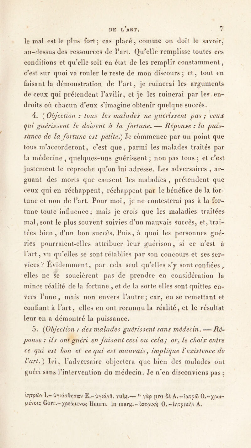 le mal est le plus fort; cas placé, comme on doit le savoir, au-dessus des ressources de l’art. Qu’elle remplisse toutes ces conditions et qu’elle soit en état de les remplir constamment, c’est sur quoi va rouler le reste de mon discours ; et, tout en faisant la démonstration de l’art, je ruinerai les arguments de ceux qui prétendent l’avilir, et je les ruinerai par les en- droits où chacun d’eux s’imagine obtenir quelque succès. 4. ( Objection : tous les malades ne guérissent pas ; ceux qui guérissent le doivent à la fortune. — Réponse : la puis- sance de la fortune est petite.) Je commence par un point que tous m’accorderont, c’est que, parmi les malades traités par la médecine , quelques-uns guérissent ; non pas tous ; et c’est justement le reproche qu’on lui adresse. Les adversaires , ar- guant des morts que causent les maladies , prétendent que ceux qui en réchappent, réchappent par le bénéfice de la for- tune et non de l’art. Pour moi, je ne contesterai pas à la for- tune toute influence ; mais je crois que les maladies traitées mal, sont le plus souvent suivies d’un mauvais succès, et, trai- tées bien, d’un bon succès. Puis, à quoi les personnes gué- ries pourraient-elles attribuer leur guérison, si ce n’est à l’art, vu qu’elles se sont rétablies par son concours et ses ser- vices ? Évidemment, par cela seul qu’elles s’y sont confiées , elles ne se soucièrent pas de prendre en considération la mince réalité de la fortune , et de la sorte elles sont quittes en- vers l’une , mais non envers l’autre; car, en se remettant et confiant à l’art, elles en ont reconnu la réalité, et le résultat leur en a démontré la puissance. 5. (Objection : des malades guérissent sans médecin. — Ré- ponse : ils ont guéri en faisant ceci ou cela ; or, le choix entre ce qui est bon et ce qui est mauvais, implique Γexistence de l’art.) Ici, l’adversaire objectera que bien des malades ont guéri sans l’intervention du médecin. Je n’en disconviens pas ; ιητρών I.~ ύγιάσόησαν Ε.-ύγιάνθ. vulg.— 15 γάρ pro δέ Α.-ιατρώ Ο.-χρω- μένοις Gorr.-χρεόμενος Heurn. in niarg.-Ιατρική 0.-Ιητρικήν A.