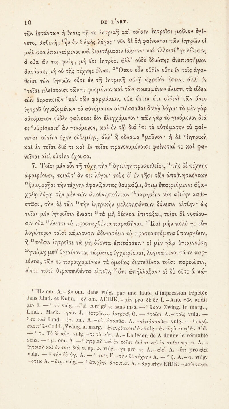 των ίστάντων ή ?ησις τη τε ιητρική και τοισιν ίητροΤσι μούνον εγί- νέτο, ασθενής Αήν αν δ έμος λδγος * νυν δέ δή φαίνονται τών ίητρων οι μάλιστα επαινεομενοι και οιαιτημασιν ιωμενοι και αλλ.οισΐ“γε ειοεσιν, ά ουκ άν τις φαίη , μή οτι ίητρδς, άλλ’ ουδέ ίδιιδτης άνεπιστήμων άκούσας, μή ού τής τέχνης είναι. 3Όπου ούν ούδέν ούτε εν τοις άγα- θοισι των ίητρων ούτε εν τή ιητρική αυτή άχρεϊδν εστιν, άλλ’ εν 4τοΐσι πλείστοισι των τε φυόμενων καί των ποιευμένω^ ενεστι τα είδεα των θεραπειών 5καί των φαρμάκων, ουκ εστιν ετι ουοενί των άνευ ίητροΰ ύγιαζομένων τδ αύτόματον αίτιήσασθαι δρθω λόγω* τδ μέν γάρ αυτόματον ούδέν φαίνεται εδν ελεγχόμενον · παν γάρ τδ γινόμενον διά τι 6εύρίσκοιτ’ άν γινόμενον, καί εν τω διά 7τι τδ αυτόματον ού φαί- νεται ούσίην έχον ούδεμίην, άλλ’ ή ουνομα 8μουνον· ή δέ 9ίητρική διά τι καί εν τοΤσι προνοουμένοισι φαίνεται τε καί φα- καί εν τοΤσι νεΤται αίεί ούσίην εχουσα. 7. ΤοΤσι μέν ούν τή τύχη την 10ύγιείην προστιθεΐσι,11 τής δέ τέχνης άφαιρέουσι, τοιαυτ’ άν τις λέγοΓ τούς δ’ εν τήσι των άποθνησκόντων 12ξυμφορήσι την τέχνην άφανίζοντας θαυμάζω, οτεω επαιρεόμενοι άξιο— χρέω λόγω την μέν των άποθνησκόντων 13άκρησίην ουκ αίτίην καθι- στασι, την οε των 1ψτην ιητρικην μελετησαντων ςυνεσιν αιτιην · ως τοΤσι μέν ιητροΤσιν ενεστι 15τά μή δέοντα επιτάξαι, τοΐσι δέ νοσέου- σιν ούκ 16ενεστι τα προσταχθέντα παραβήναι. 17Καί μήν πολύ γε εύ- λογωτερον τοϊσί κάμνουσιν άδυνατέειν τα προστασσόμενα υπουργέειν, ή 18τοΤσιν ίητροΐσι τα μή δέοντα επιτάσσειν* οι μέν γάρ ύγιαινούση γνώμη μεθ’ υγιαίνοντος σώματος εγχειρέουσι, λογισάμενοι τά τε παρ- εόντα,τών τε παροιχομένων τα ομοίως διατεθέντα τοΤσι παρεούσιν, ώστε ποτέ θεραπευθέντα είπεΤν,20 ο τι άπήλλαςαν· οί δέ ούτε ά κά- 19 ’ Ην om. Α, - άν om. dans vulg. par une faute d’impression répétée dans Lind. et Kühn. - δή om. AEHJK. - μεν pro δέ δή I. - Ante των addit μεν J. 2 τε vulg.-j’ai corrigé τε sans mss.—3 δκου Zwing. in marg., Lind., Mack. — γοΰν J.-ιατρών... ιατρική Ο. —4τοΐσι A. - τοΐς vulg.— τε και Lind. —έτι om. A. — αίτιήσασθαι A. — αΐτιάσασθαι vulg. —6 εύρί- σκοιτ άν Codd., Zwing. In marg. - άνευρίσκοιτ’ αν vulg.-àv εύρίσκοιτ’ άν Aid. ' τι. Τό δέ αύτ. vulg.-τι τό αύτ. A.-La leçon de A donne le véritable sens. —· t*- om. A. 9 ιητρική και έν τοΐσι διά τι και έν τοΐσι πρ. φ. Α. - ιητρική και εν τοΐς διά τι πρ. φ. vulg.-γε pro τε Α.-αίεί Α.-έτι pro αίει vulg. .ο τήν δέ 0γ. Α. _ ιι τοΤς Ε.-τήν δέ τέχνην Α _ „ ξ> Α _ σ< yulgi -οτεω Α. - δτω vulg.— >3 άτυχίην άναιτίαν Α. - άκρισίην EHJK. -καθίστησι