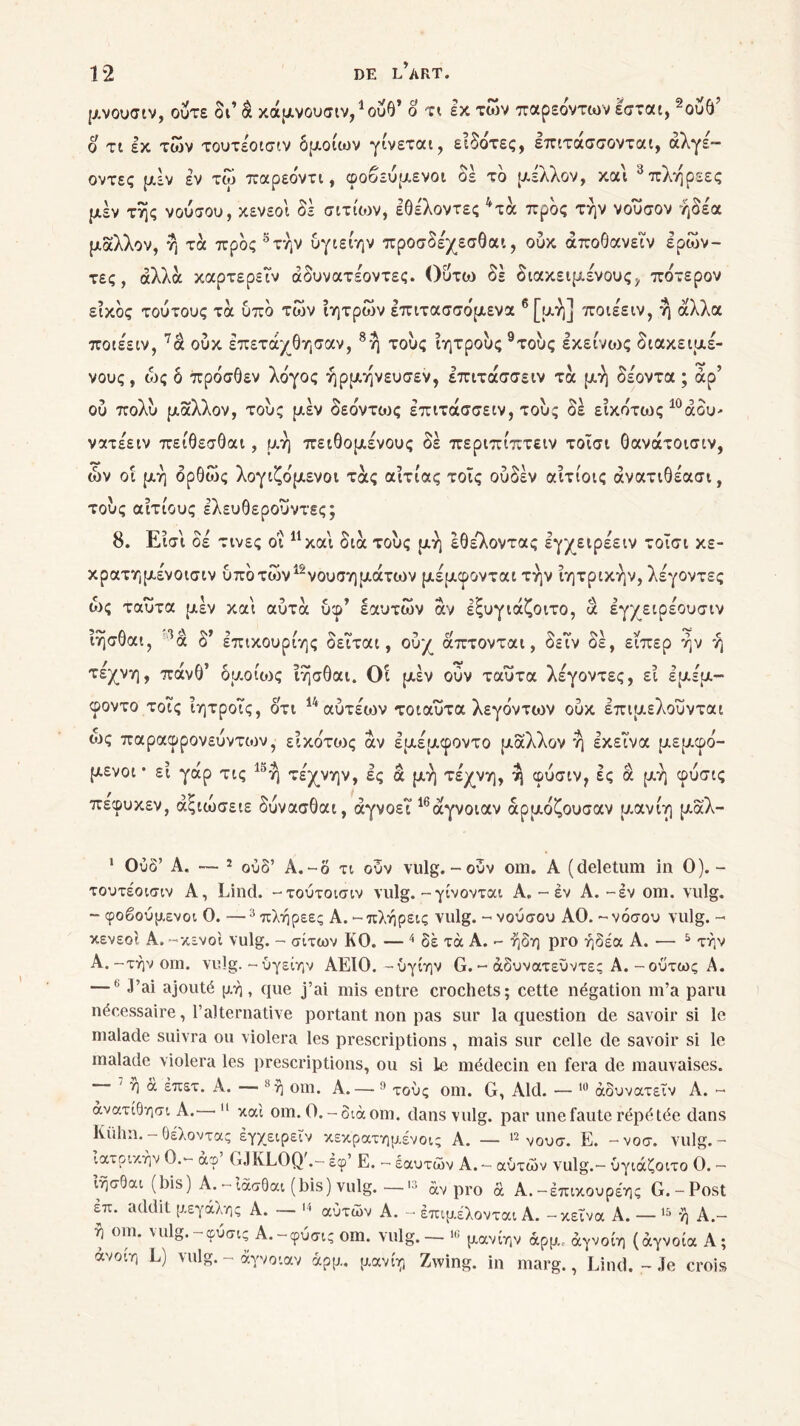 μνουσιν, οΰτε δι’ â κάμνουσιν/ούθ’ ο τι εκ των παρεόντων εσται, 1 2ούθ’ ο τι εκ των τουτέοισιν δμοίων γίνεται, ειδότες, επιτάσσονται, άλγε— οντες μεν εν τω παρεοντι, φοβευμενοι δε το μέλλον, και 3πληρεες μέν της νούσου, κενεοι δε σιτίων, εθέλοντες 4τά προς την νουσον ήδε'α μάλλον, η τα προς 5τήν υγιείην προσδέχεσθαι, ούκ άποθανειν ερών- τες, άλλα καρτερειν άδυνατέοντες. Ούτω δε διακειμένους, πδτερον είκός τούτους τά υπό των ιητρων επιτασσόμενα 6[μή] ποιέειν, η άλλα ποιέειν, 7ά ούκ έπετάχθησαν, 8η τούς ϊητρούς 9τούς εκείνους διακειμέ- νους , ώς δ πρόσθεν λόγος ήρμηνευσεν, επιτάσσειν τά μη δέοντα ; άρ’ ού πολύ μάλλον, τούς μέν δεόντως επιτάσσειν, τούς δέ εικότως 10 άδυ- νατέειν πείθεσ0αι, μη πειθομένους δέ περιπίπτειν τοΐσι Οανάτοισιν, ών οί μη δρθως λογιζόμενοι τάς αιτίας τοϊς ούδέν αίτίοις άνατιθέασι, τούς αιτίους ελευθερούντες; 8. Εισι δε τινες οΐ 11 και διά τούς μη ΙΟελνοντας εγχειρεειν τοΐσι κε- κρατημενοισιν υποτυ.)ν“νουσηματων μεμφονται την ιητρικην, λεγοντες ώς ταυτα μέν και αυτά ύφ’ εαυτών άν εξυγιάζοιτο, ά εγχειρέουσιν nrjaüat, a ô επικουριης οειται 9 ουχ απτονται, οειν οε, ειπερ ην η τέχνη, πάν6’ δμοάος ΐησθαι. Οΐ μέν ούν ταυτα λεγοντες, εΐ εμέμ- φοντο τοΐς ΐητροΤς, ότι 14 αύτέων τοιαύτα λεγόντων ούκ επιμελούνται ως παραφρονεύντιον, εικότιυς άν εμέμφοντο μάλλον η εκείνα μεμφό- μενοι * εί γάρ τις 15ή τέχνην, ες ά μη τέχνη, ^ φύσιν, ες ά μη φύσις πεφυκεν, άξιώσειε δύνασθαι, αγνοεί”16άγνοιαν άρμόζουσαν μανίη μάλ- 1 Ουδ’ Α. — 2 ούδ’ Α.-δ τι ούν vulg.-ούν oui. A (deletum in Ο).- τουτέοισιν A, Lind. -τούτοισιν vulg.-γίνονται Α. - έν A.-έν om. vulg. - φοβούμενοι Ο. —3 πλήρεες Α. - πλήρεις vulg. - νούσου ΑΟ. - νόσου vulg. - κενεοι Α. -κενοί vulg. - σίτων KO. — 4 δέ τά Α. - ήδη pro ήδέα Α. — 5 την Α.-τήν om. vulg.-ύγείην ΑΕΙΟ.-ύγίην G. - άδυνατεύντες Α. - ούτως Α. —11 J’ai ajouté μή , que j’ai mis entre crochets; cette négation m’a paru nécessaire, l’alternative portant non pas sur la question de savoir si le malade suivra ou violera les prescriptions , mais sur celle de savoir si le malade violera les prescriptions, ou si le médecin en fera de mauvaises. ' ή à έπετ. A. — 8 ή om. A.— 9 τούς om. G, Aid. — 10 άδυνατεΐν A. - άνατίθησι A. 11 καί om. O.-otàom. dans vulg. par une faute répétée dans Külm. - Θέλοντας έγχειρεΐν κεκρατημένοις A. — 12 νουσ. E. -νοσ. vulg. - ιατρικήν Ο.- άφ GJKLOQ'.- εφ’ Ε. - εαυτών Α. - αυτών vulg.- ύγιάζοιτο Ο. - ΐήσθαι (bis) Α.-ίάσΟαι (bis) vulg. —>3 άν pro ά Α.-έπικουρέης G.-Post επ. addit μεγάλης Α. — 14 αυτών Α. - έπιμέλονται Α. - κείνα Α. — 15 ή Α.- η om. vulg.- φύσις Α.-φύσις om. vulg. — »e μανίην άρμ. άγνοίη (άγνοια Α; ανοιη L) vulg. - άγνοιαν άρμ. μανίη Zwing. in marg., Lind. - Je crois