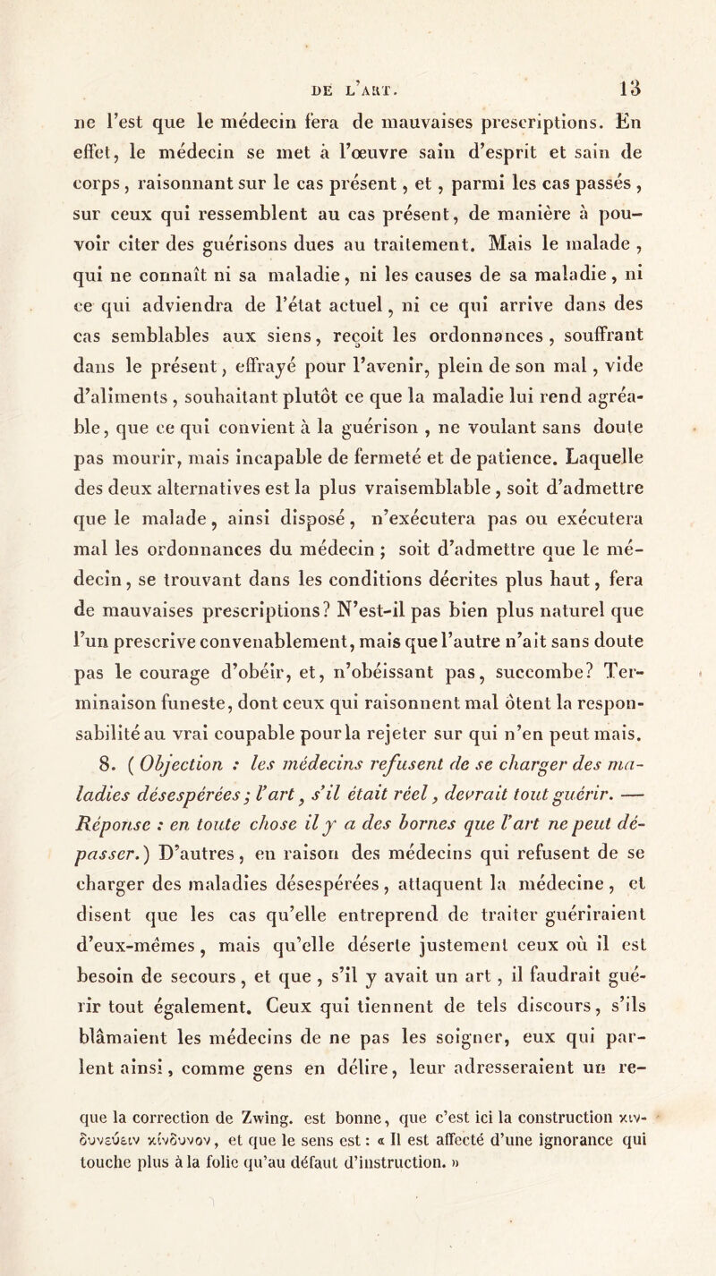 ne l’est que le médecin fera de mauvaises prescriptions. En effet, le médecin se met à l’œuvre sain d’esprit et sain de corps, raisonnant sur le cas présent, et, parmi les cas passés , sur ceux qui ressemblent au cas présent, de manière à pou- voir citer des guérisons dues au traitement. Mais le malade , qui ne connaît ni sa maladie, ni les causes de sa maladie, ni ce qui adviendra de l’état actuel, ni ce qui arrive dans des cas semblables aux siens, reçoit les ordonnances , souffrant dans le présent, effrayé pour l’avenir, plein de son mai, vide d’aliments , souhaitant plutôt ce que la maladie lui rend agréa- ble, que ce qui convient à la guérison , ne voulant sans doute pas mourir, mais incapable de fermeté et de patience. Laquelle des deux alternatives est la plus vraisemblable , soit d’admettre que le malade, ainsi disposé, n’exécutera pas ou exécutera mal les ordonnances du médecin ; soit d’admettre aue le mé- decin, se trouvant dans les conditions décrites plus haut, fera de mauvaises prescriptions? N’est-il pas bien plus naturel que l’un prescrive convenablement, mais que l’autre n’ait sans doute pas le courage d’obéir, et, n’obéissant pas, succombe? Ter- minaison funeste, dont ceux qui raisonnent mal Ôtent la respon- sabilité au vrai coupable pour la rejeter sur qui n’en peut mais. 8. ( Objection : les médecins refusent de se charger des ma- ladies désespérées ; Γart y s’il était réel, devrait tout guérir. — Réponse : en toute chose il y a des bornes que l’art ne peut dé- passer.) D’autres, en raison des médecins qui refusent de se charger des maladies désespérées , attaquent la médecine , et disent que les cas qu’elle entreprend de traiter guériraient d’eux-mémes , mais qu’elle déserte justement ceux où il est besoin de secours, et que , s’il y avait un art , il faudrait gué- rir tout également. Ceux qui tiennent de tels discours, s’ils blâmaient les médecins de ne pas les soigner, eux qui par- lent ainsi, comme gens en délire, leur adresseraient un re- que la correction de Zwing. est bonne, que c’est ici la construction κιν- δυνεύει κίνδυνον, et que le sens est : « Il est affecté d’une ignorance qui touche plus à la folie qu’au défaut d’instruction. »