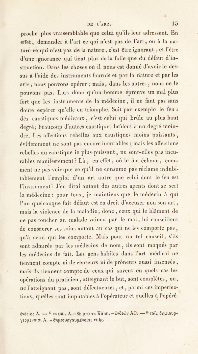 proche plus vraisemblable que celui qu’ils leur adressent. En effet, demander à l’art ce qui n’est pas de l’art, ou à la na- ture ce qui n’est pas de la nature , c’est être ignorant. et l’être d’une ignorance qui tient plus de la folie que du défaut d’in- struction. Dans les choses où il nous est donné d’avoir le des- sus à l’aide des instruments fournis et par la nature et par les arts, nous pouvons opérer ; mais, dans les autres, nous ne le pouvons pas. Lors donc qu’un homme éprouve un mal plus fort que les instruments de la médecine , il ne faut pas sans doute espérer qu’elle en triomphe. Soit par exemple le feu : des caustiques médicaux, c’est celui qui brûle au plus haut degré; beaucoup d’autres caustiques brûlent à un degré moin- dre. Les affections rebelles aux caustiques moins puissants , évidemment ne sont pas encore incurables · mais les affections rebelles au caustique le plus puissant, ne sont-elles pas incu- rables manifestement? Là , en effet, où le feu échoue, com- ment ne pas voir que ce qu’il ne consume pas réclame indubi- tablement l’emploi d’un art autre que celui dont le feu est l’instrument? J’en dirai autant des autres agents dont se sert la médecine : pour tous, je maintiens que le médecin à qui l’un quelconque fait défaut est en droit d’accuser non son art, mais la violence de la maladie ; donc, ceux qui le blâment de ne pas toucher au malade vaincu par le mal, lui conseillent de consacrer ses soins autant au cas qui ne les comporte pas , qu’à celui qui les comporte. Mais pour un tel conseil, s’ils sont admirés par les médecins de nom, ils sont moqués par les médecins de fait. Les gens habiles dans l’art médical ne tiennent compte ni de censeurs ni de prôneurs aussi insensés , mais ils tiennent compte de ceux qui savent en quels cas les opérations du praticien , atteignant le but, sont complètes, ou, ne l’atteignant pas, sont défectueuses, et, parmi ces imperfec- tions, quelles sont imputables à l’opérateur et quelles à l’opère. ένδείης A. — 17 τε om. A.-δε pro τε Kühn. - ενδεών AO* —Ι8τοΤς δημιουρ- γεομένοισι A. - δημιουργουμένοισι vulg.