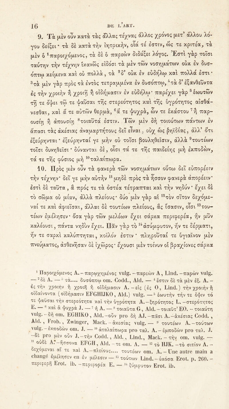 9. Τα μέν ούν κατά τάς άλλας τεχνας άλλος χρόνος μετ’ άλλου λό- γου δείξει* τα δέ κατά την ίητρικήν, οίά τε εστιν, ως τε κριτέα, τά μέν δ * παροιχόμενος , τά δε ο παρεών οιοαξει λογος. Εστι γαρ το ιοί ταύτην την τέχνην ίκανως ειόόσι τά μεν των νοσημάτων ούκ εν δυσ- όπτω κείμενα και ού πολλά , τά 2δ’ ούκ εν εύδηλω και πολλά εστι · 3τά μέν γάρ προς τά εντός τετραμμένα εν δυσόπτω, 4τά δ’ εξανθευντα ες την χροιήν η χροιη η οίδήμασιν εν εύδηλω* παρεχει γάρ δεωυτών τη τε οψει τω τε ψαύσαι της στερεότητος και της ύγρότητος αίσθά- νεσθαι, και ά τε αύτών θερμά, 6ά τε ψυχρά, ών τε έκαστου 7η παρ- ουσία η άπουσίη 8τοιαύτά εστιν. Των μέν δη τοιούτων πάντων εν άπασι τάς άκέσιας αναμάρτητους δει είναι, ούχ ως βηϊδίας, άλλ’ οτι εξεύρηνται * εςεύρηνταί γε μην ού τοΤσι βουληθεΐσιν, αλλά 9τουτε'ων τοΤσι δυνηθεΐσι * δύνανται δέ , οϊσι τά τε της παιδείης μή εκποδών^ τά τε της φύσιος μή 10 ταλαίπωρα. 10. Προς μέν ούν τά φανερά των νοσημάτων ούτω δεΐ εύπορέειν την τέχνην* δει γε μην αύτήν 1 11 μηδέ προς τά ήσσον φανερά άπορέειν* εστι δέ ταύτα , ά προς τε τά όστεα τετραπται και την νηδύν * εχει δέ τό σώμα ού μίαν, αλλά πλείους* δύο μέν γάρ αί 12τόν σίτον δεχόμε- ναι τε και αφιεισαι, αλλαί οε τουτέων πλείους, ας ισασιν, οισι °του- τέων εμέλησεν* οσα γάρ των μελέων εχει σάρκα περιφερέα, ην μυν καλέουσι, πάντα νηδυν εχει. Παν γάρ τό 14άσύμφυτον, ην τε δέρματι, ην τε σαρκί καλύπτηται, κοίλόν εστιν* πληρούταί τε ύγιαΐνον μέν πνεύματος, ασθένησαν δέ ίχωρος* εχουσι μεν τοίνυν οι βραχίονες σάρκα 1 Παροιχόμενος Α. - παρωχημένος vulg. -παρεών A, Lind. -παρών vulg. — * δε A. —ύ τά.... δυσόπτω om. Codd., Aid. ·— 4 εστιν δέ τα μέν εξ. Α. - ές τήν χροιήν ή χροιή ή οίδήμασιν Α.-εις (ές Ο, Lind.) τήν χροιήν ή οϊδαίνοντα (οίδήμασιν EFGHIJKO, Aid.) vulg. —5 έωυτήν τήν τε δψιν τό τε ψαύσαι τήν στερεότητα καί τήν υγρότητα Α.-ξηρότητος L. -στερότητος Ε. *’ καί ά ψυχρά J. — 7 ή Α. — 8 τοιαΰτα G, Aid. - τοιαυτ’ ΕΟ. - τοιαύτη \ulg.-δη om. EGH1KO , Aid.-ούν pro δή AJ.-πάσι Α.-άκέσιας Codd. , Aid., Frob., Zwinger, Mack. — άκεσίας vulg.— 9 τουτέων Α.-τούτων vulg. - εκποδών om. J. — 10 άταλαίπωρα pro ταλ. A.-έμποδών pro ταλ. J. -δ^ pro μεν ούν J.-τήν Codd., Aid. , Lind., Mack. - τήν om. vulg. — 11 ουδέ Α.*-ησσονα EFGH, Aid. - τε om. A. — 12 τό HJK. 1τό σιτίον A. - δεχόμεναι αϊ τε καί Α.-πλείους.... τουτέων om. A.-Une autre main a changé εμέλησεν en εν μέλεσιν — 13 τούτων Lind.-όκόσα Erol. ρ. 2G0. - περιφερή Erot. ib. -περιφορέα Ε. — 14 ξύμφυτον Erot. ib.