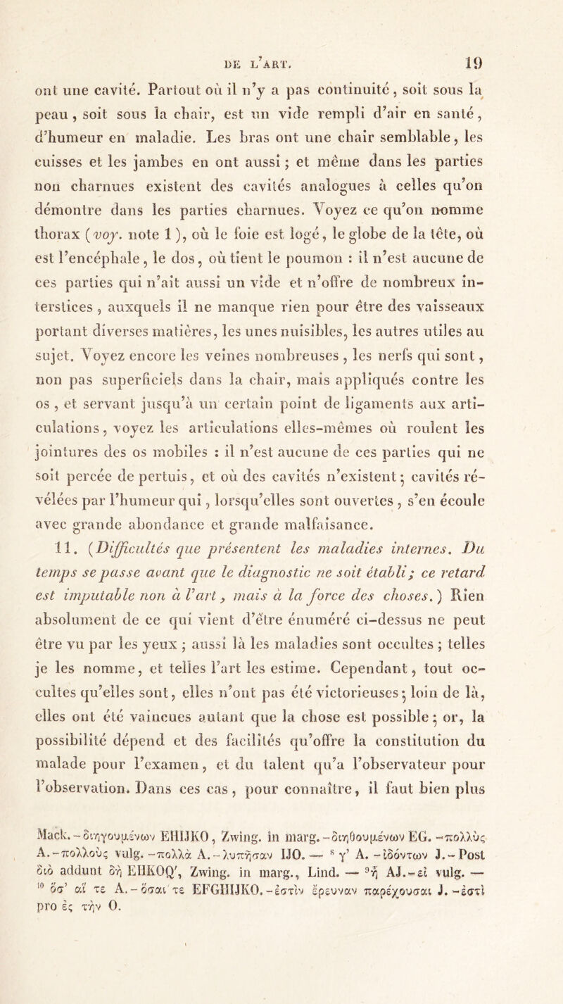 ont une cavité. Partout où il n’y a pas continuité, soit sous la peau , soit sous la chair, est un vide rempli d’air en santé, d’humeur en maladie. Les bras ont une chair semblable, les cuisses et les jambes en ont aussi ; et meme dans les parties non charnues existent des cavités analogues à celles qu’on démontre dans les parties charnues. Voyez ce qu’on nomme thorax (voy. note 1 ), où le foie est logé, le globe de la tête, où est l’encéphale , le dos , où tient le poumon : il n’est aucune de ces parties qui n’ait aussi un vide et n’offre de nombreux in- terstices , auxquels il ne manque rien pour être des vaisseaux portant diverses matières, les unes nuisibles, les autres utiles au sujet, λ oyez encore les veines nombreuses , les nerfs qui sont, non pas superficiels dans la chair, mais appliqués contre les os , et servant jusqu’à un certain point de ligaments aux arti- culations, voyez les articulations elles-mêmes où roulent les jointures des os mobiles : il n’est aucune de ces parties qui ne soit percée de pertuis, et où des cavités n’existent* cavités ré- vélées par l’humeur qui, lorsqu’elles sont ouvertes , s’en écoule avec grande abondance et grande malfaisance. 11. (Difficultés que présentent les maladies internes. Du temps se passe avant que le diagnostic ne soit établi ; ce retard est imputable non à Γατί, mais à la force des choses. ) Rien absolument de ce qui vient d’être énuméré ci-dessus ne peut être vu par les yeux ; aussi là les maladies sont occultes ; telles je les nomme, et telles Fart les estime. Cependant, tout oc- cultes qu’elles sont, elles n’ont pas été victorieuses · loin de là, elles ont été vaincues autant que la chose est possible * or, la possibilité dépend et des facilités qu’offre la constitution du malade pour l’examen, et du talent qu’a l’observateur pour l’observation. Dans ces cas, pour connaître, il faut bien plus Mack.-διηγούμενων ΕΗΠΚΟ, Zwing. in marg.-διηθούμενων EG.-πολλυς A.-πολλούς vulg. -πολλά A.-λύπησαν 1J0. — 8 γ’ A. -ιδόντων 3.-Post διό addunt δή EHKOQ', Zwing. in marg., Lind. — 9ή AJ.-ει vulg. — ,n οσ’ αι τε Α.-όσαι τε EFGHUKO.-έστ'ιν ερευνάν παρέχουσαι J.-έστι pro ές τήν 0.