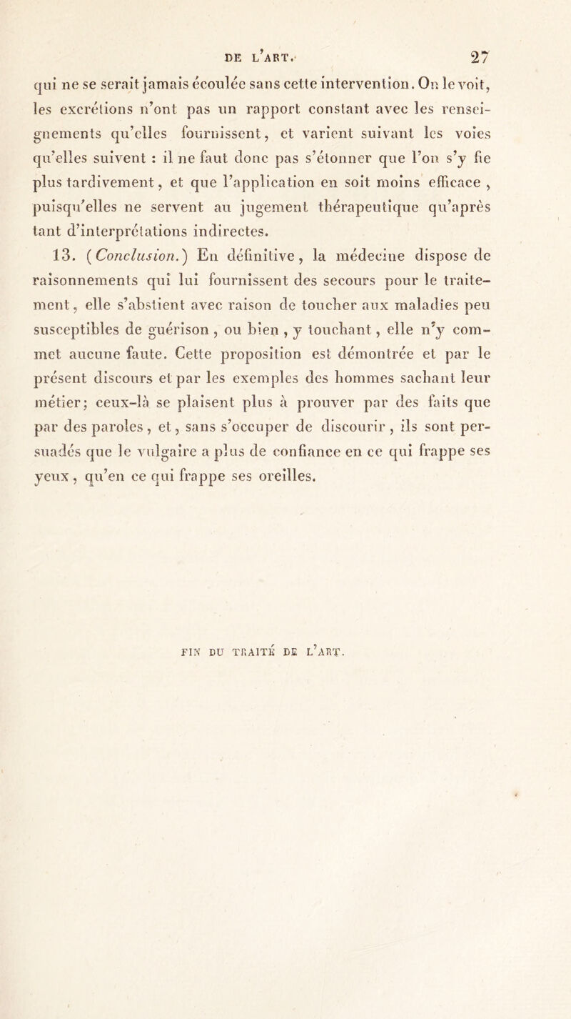 qui ne se serait jamais écoulée sans cette intervention. Or. le voit, les excrétions n’ont pas un rapport constant avec les rensei- gnements qu’elles fournissent, et varient suivant les voies qu’elles suivent : il ne faut donc pas s’étonner que l’on s’y fie plus tardivement, et que l’application en soit moins efficace , puisqu’elles ne servent au jugement thérapeutique qu’après tant d’interprétations indirectes. 13. (Conclusion.) En définitive, la médecine dispose de raisonnements qui lui fournissent des secours pour le traite- ment, elle s’abstient avec raison de toucher aux maladies peu susceptibles de guérison , ou bien , y touchant, elle n'y com- met aucune faute. Cette proposition est démontrée et par le présent discours et par les exemples des hommes sachant leur métier; ceux-là se plaisent plus à prouver par des faits que par des paroles , et, sans s’occuper de discourir , ils sont per- suadés que le vulgaire a plus de confiance en ce qui frappe ses yeux, qu’en ce qui frappe ses oreilles. FIN DU TRAITÉ DE L’ART.