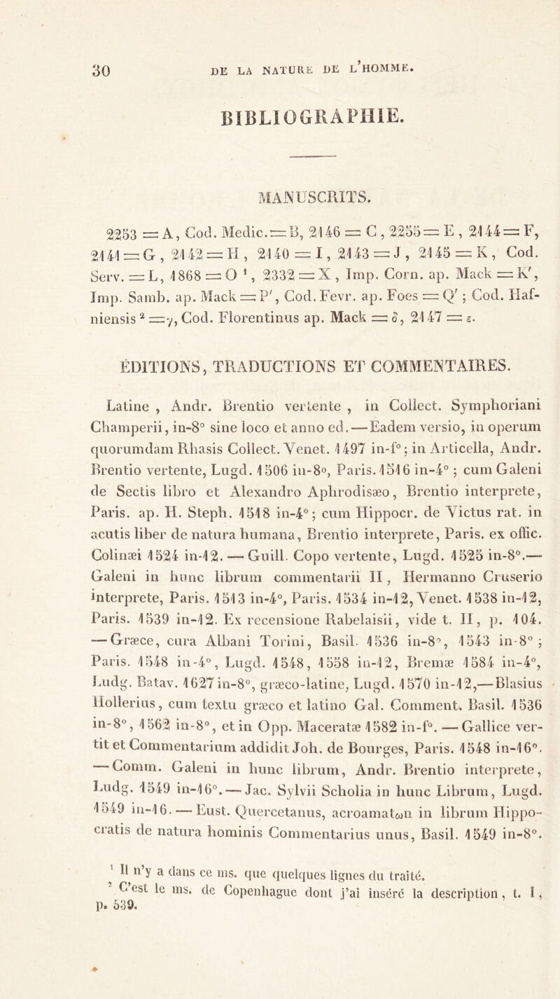 BIBLIOGRAPHIE. MANUSCRITS. 2253 = A, Cod. Medic. = B, 2146 = C , 2255=: E , 2144= F, 2141 = G , 2142 = H , 2140 = 1 , 2143 = J , 2145 = K , Cod. Serv. = L, 1868 = O 1, 2332 = X , lmp. Corn. ap. Mack = K', lmp. Samb. ap. Mack = P', Cod.Fevr. ap. Foes = Q' ; Cod. Haf- niensis 2 =y, Cod. Florentinus ap. Mack = S, 2147 = e. ÉDITIONS, TRADUCTIONS ET COMMENTAIRES. Latine , Andr. Brentio vertente , in Collect. Symphoriani Champerii, in-8° sine loco et anno ed.—Eadem versio, in operum quommdam Rhasis Collect. Yenet. 1497 in-f°; in Articella, Andr. Brentio vertente, Lugd. 1506 in-8°, Paris. 1516 in-4° ; cumGaleni de Sectis libro et Alexandro Aplirodisæo, Brentio interprète, Paris, ap. H. Steph. 1518 in-4° ; cum Hippocr. de Victus rat. in acutis liber de naturahumana, Brentio interprété, Paris, ex offic. Colinæi 1524 in-12. — Gnill. Copo vertente, Lugd. 1525 in-80.—- Galeni in hune librum commentarii II, Hermanno Cruserio interprète, Paris. 1513 in-4°, Paris. 1534 in-12,Tenet. 1538 in-12, Paris. 1539 in-12. Ex recensione Rabelaisii, vide t. II, p. 104. — Græce, cura Albani Torini, Basil. 1536 in-8°, 1543 in-8° ; Paris. 1548 in-4°, Lugd. 1548, 1558 in-12, Bremæ 1584 in-4°, Ludg. Batav. 1627in-8°, græco-latine, Lugd. 1570 in-12,— Blasius llollerius, cum textu græco et latino Gai. Comment». Basil. 1536 in-8°, 1562 in-8°, et in Opp. Maceratæ 1582 in-f°. —- Gallice ver- tit et Gommentarium addidit Joh. de Bourges, Paris. 1548 in-16°. — Comm. Galeni in hune librum, Andr. Brentio interprète, Ludg. 1549 in-16°.Jac. Sylvii Scholia in hune Librum, Lugd. 1549 in-16. — Eust. Quercetanus, acroamatwn in librum Hippo- ciatis de natura hominis Commentarius unus, Basil. 1549 in-8°. ' ^11 y a dans ce ms. que quelques lignes du traité. L est le ms. de Copenhague dont j’ai inséré la description . t. 1, p. 639.