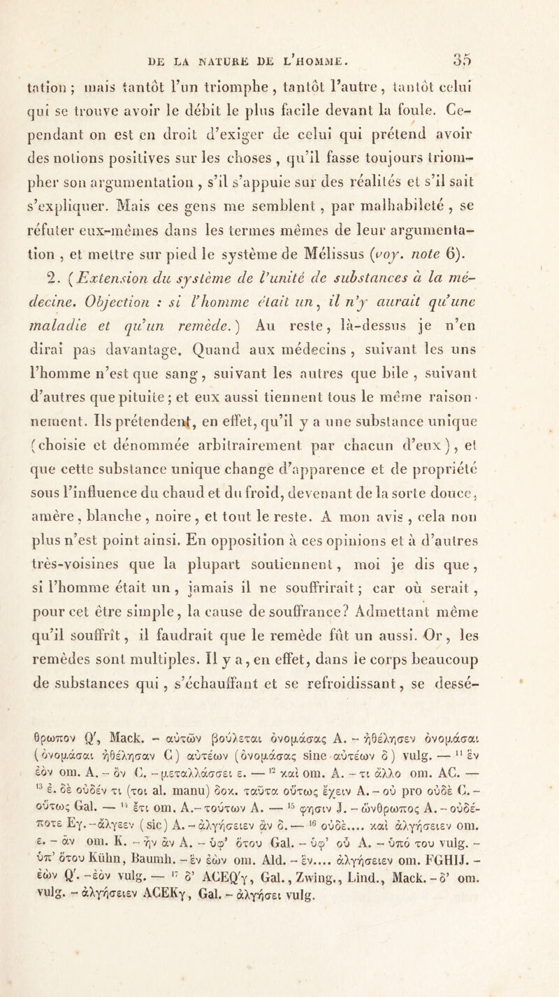 tation ; mais tantôt l’un triomphe, tantôt l’autre, tantôt celui qui se trouve avoir le débit le plus facile devant la foule. Ce- pendant on est en droit d’exiger de celui qui prétend avoir des notions positives sur les choses , qu’il fasse toujours triom- pher sou argumentation , s’il s’appuie sur des réalités et s’il sait s’expliquer. Mais ces gens me semblent , par malhabileté , se réfuter eux-mêmes dans les termes mêmes de leur argumenta- tion , et mettre sur pied le système de Mélissus {yoy. note 6). 2. (Extension clic système de Vunité de substances à la mé- decine. Objection : si Vhomme était un, il n’y aurait qu’une maladie et qu’un remède. ) Au reste, là-dessus je n’en dirai pas davantage. Quand aux médecins , suivant les uns l’homme n’est que sang, suivant les autres que bile, suivant d’autres que pituite ; et eux aussi tiennent tous le même raison · nement. ils prétendent, en effet, qu’il y a une substance unique (choisie et dénommée arbitrairement par chacun d’eux), et que cette substance unique change d’apparence et de propriété sous l’influence du chaud et du froid, devenant de la sorte douce, amère , blanche , noire , et tout le reste. A mon avis , cela non plus n’est point ainsi. En opposition à ces opinions et à d’autres très-voisines que la plupart soutiennent, moi je dis que, si l’homme était un , jamais il ne souffrirait ; car où serait, pour cet être simple, la cause de souffrance? Admettant même qu’il souffrît, il faudrait que le remède fût un aussi. Or, les remèdes sont multiples. Il y a, en effet, dans le corps beaucoup de substances qui, s’échauffant et se refroidissant, se dessé- θρωπον Q', Mack. - αυτών βούλεται όνομάσας A. - ήθέλησεν όνομάσαι (όνομάσαι ήθέλησαν G) αύτέων (όνομάσας sine αύτέων ο) vulg. — 11 εν έόν om. Α. - δν C. - μεταλλάσσει ε. — 12 και om. A. - τι άλλο om. AC. — ,J έ. δε ούδέν τι (τοι al. manu) δοκ. ταύτα ούτως έχειν Α. - ου pro ουδέ C. - ούτως Gai. — 14 έτι om. A.-τούτων A. — 15 φησιν 3. -ώνθρωπος Α.-ουδέ- ποτε Εγ.-άλγεεν (sic) Α. -άλγήσειεν αν δ.— 16 ουδέ.... και άλγήσειεν om. ε. - άν om. Κ. - ήν άν Α. - ύφ’ δτου Gai. - ύφ’ ου Α. - υπό του vulg. - ύπ’ δτου Kiilin, Baumh. -έν έό)ν om. Aid. - εν.... άλγήσειεν om. FGHIJ. - έών Q'. -έόν vulg.— 17 δ’ ACEQ'y, Gai., Zwing., Lind., Mack.-δ’ om. vulg. - άλγήσειεν ΑΟΕΚγ, Gai. - άλγήσει vulg.