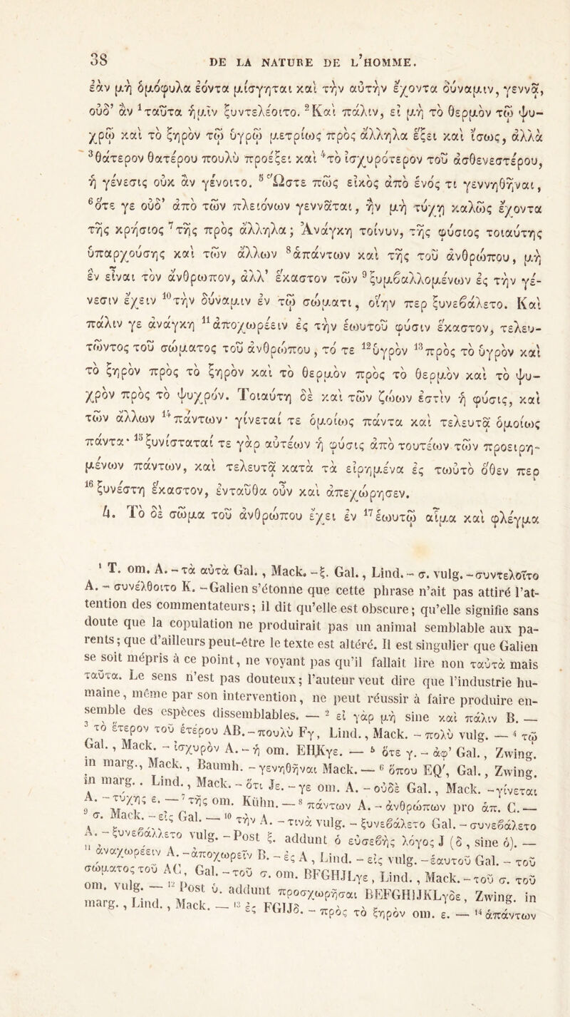 σ \ ç αν μή δμδφυλα Ιόντα μίσγηται και την αυτήν εχοντα δύναμιν, γέννα, ούδ’ αν 1ταΰτα ήμΐν ςυντελέοιτο.2Και πάλιν, εϊ μ.ή τδ θερμόν τω ψυ- χρώ και τδ ξηρδν τω υγρώ μετρίοχ πρδς άλληλα εςει και ίσως, άλλα 3θάτερον θατέρου πουλύ προε'ξει και 4τδ ίσχυρδτερον του ασθενέστερου, ή γένεσις ούκ άν γένοιτο. 5'Ώστε πώς εϊκδς άπδ ένδς τι γεννηθήναι, 6οτε γε ουδ’ άπδ των πλειόνων γενναται, ήν μή τύγγ καλώς ε/οντα τής κρήσιος 7τής πρδς άλληλα; Ανάγκη τοίνυν, τής φύσιος τοιαύτης υπαρχούσης και των άλλων 8άπάντων και τής του άνθριδπου, μή èv είναι τδν άνθρωπον, άλλ’ έκαστον τών 9 ξυμβαλλομένων ες τήν γε- νεσιν ε/ειν 10τήν δύναμιν εν τω σώματι, οιην περ ξυνεβάλετο. Και παλιν γε άνάγκη ^αποχωρεειν ες τήν εωυτου φύσιν έκαστον, τελευ- τώντας του σώματος του άνθριδπου , τδ τε 12υγρδν 13πρδς τδ υγρδν και το ςηρον προς το ξηρόν και το θερμόν προς τδ θερμδν και τδ ψυ- χρόν προς το ψυχρόν. Ί,οιαυτη οε και των ζώων εστιν ή φυσις, καί τιον άλλων 14πάντων* γίνεται τε ομοίως πάντα καί τελευτά ομοίως παντα* ξυνισταται τε γαρ αυτεων ή φυσις άπδ τουτεων τών προειρη- μένοι πάντιον, καί τελευτά κατά τα είρημένα ές τωύτδ οθεν πεο 16 Γ / ç/ ^ ^ rv> * ςυνεστη έκαστον, ενταύθα ούν καί άπε/ώρησεν. h. Ιδ δε σώμα του άνθρώπου έχει εν 17εωυτώ αίμα καί φλε'γμα Τ. om, Α. - τά αυτά Gai., Mack, ~ξ. Gai., Llnd. - σ. vulg. -συντελοΤτο Α. - συνελθοιτο K. - Galien s’étonne que cette phrase n’ait pas attiré l’at- tention des commentateurs; il dit qu’elle est obscure; qu’elle signifie sans doute que la copulation ne produirait pas un animal semblable aux pa- rents ; que d’ailleurs peut-être le texte est altéré. Il est singulier que Galien se soit mépris à ce point, ne voyant pas qu’il fallait lire non ταύτά mais ταΰτα. Le sens n’est pas douteux; l’auteur veut dire que l’industrie hu- maine, meme par son intervention, ne peut réussir à faire produire en- semble des espèces dissemblables. - * εϊ γαρ μή sine και πάλιν B. - το ετερον του έτερου ΑΒ.-πουλυ Fy, Lind., Mack. - πολύ vulg. - 4 τώ Gai., Mack. - ίσχυρδν Α. - ή om. ΕΙΙΚγε. - * δτε γ. - άφ’ Gai., Zwing. in marg., Mack., Baumh. -γενηθήναι Mack.—6 δπου EQ', Gai., Zwing. m marg.. Lind., Mack. - 3τι Je.-γε om.A.-ούδέ Gai., Mack. -γίνεται s * C ’ om· Kühn. —s πάντων A. - άνθρώπων pro άπ. C.— /·_ , Gal· ~ ^ Α· - tivà vulg. - ξυνεβάλετο Gal. - συνεβάλετο , ε ,αΛΛε·° \ϋ ά· “’ »st ς· addunt ό εύσεβή; λόγο; J (δ , sine ό). — αναχωρεειν .-αποχωρεί·/ Β. - ές Λ , Lind. - εις vulg.-έαυτοϋ Gal. - τοϋ οΓ ν1τ'Ρ σ· 0Ιη· BFGH«'Ï« . Lind. , Mack.-τοϋ σ. τοϋ ... ' f;nd *' I υ· aiddu,lt πΡοσΧωρήσαι iiEFGHi.lKLvoe , Zwing. in marg., Lmd., Mack. _ u è5 FGIJS. - ^ ξηρδν om. ε. - ·< άπάντων