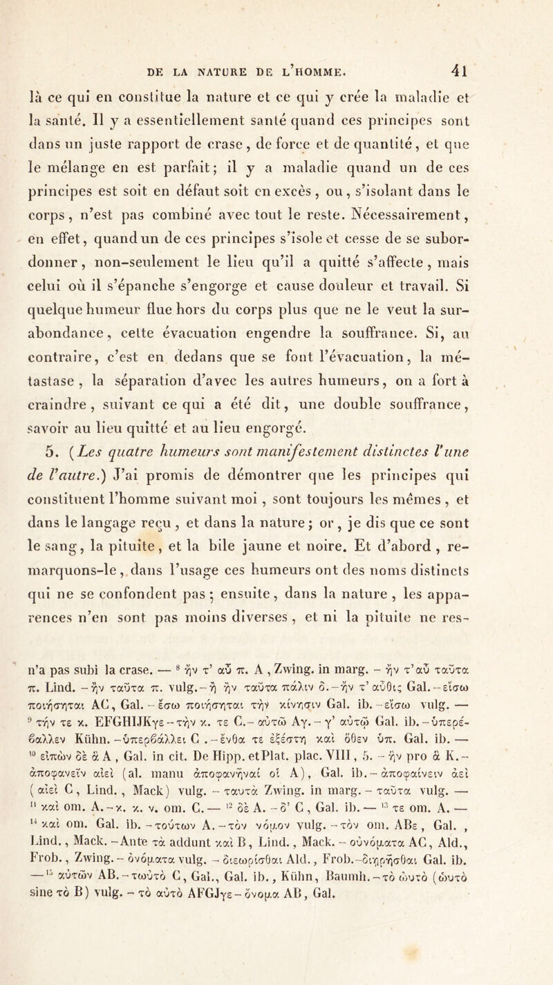 là ce qui en constitue la nature et ce qui y crée la maladie et la santé. 11 y a essentiellement santé quand ces principes sont dans un juste rapport de crase , de force et de quantité, et que le mélange en est parfait; il y a maladie quand un de ces principes est soit en défaut soit en excès , ou, s’isolant dans le corps, n’est pas combiné avec tout le reste. Nécessairement, en effet, quand un de ces principes s’isole et cesse de se subor- donner , non-seulement le lieu qu’il a quitté s’affecte , mais celui où il s’épanche s’engorge et cause douleur et travail. Si quelque humeur flue hors du corps plus que ne le veut la sur- abondance, celte évacuation engendre la souffrance. Si, au contraire, c’est en dedans que se font l’évacuation, la mé- tastase , la séparation d’avec les autres humeurs, on a fort à craindre, suivant ce qui a été dit, une double souffrance, savoir au lieu quitté et au lieu engorgé. 5. ( Les quatre humeurs sont manifestement distinctes Vune de l’autre.) J’ai promis de démontrer que les principes qui constituent l’homme suivant moi , sont toujours les memes , et dans le langage reçu , et dans la nature ; or , je dis que ce sont le sang, la pituite, et la bile jaune et noire. Et d’abord , re- marquons-le, dans l’usage ces humeurs ont des noms distincts qui ne se confondent pas* ensuite, dans la nature, les appa- rences n’en sont pas moins diverses , et ni la pituite ne res- n’a pas subi la crase. — 8 ήν τ’ αυ π. A , Zwing. in marg. - ήν τ’αυ ταυτα π. Lind. -ήν ταυτα π. vulg.-ή ήν ταυτα πάλιν δ.-ήν τ’αύθις Gal.-ε’ίσω ποιήσηται AC, Gai. - εσω ποιήσηται τήν κίνησιν Gai. ib. -εϊσω vulg. — 9 τήν τε κ. EFGHIJKy£ -- τήν κ. τε G.- αύτώ Αγ. - γ’ αύτώ Gai. ib.-ύπερέ- βαλλεν Kühn. -υπερβάλλει G . -ένθα τε έξέστη και όθεν ύπ. Gai. ib.—- 10 είπών δε ά A , Gai. in cit. De Hipp. et Plat. plac. VIII, 5. - ήν pro à K.~ άποφανεΐν αιεί (al. manu άποφανήναι οι A), Gai. ib.- άποφαίνειν άει ( αιει C, Lind. , Mack) vulg. - ταυτα Zwing. in marg. - ταυτα vulg. — 11 και om. A. - κ. κ. v. om. C. — 12 δε A. - o’ G , Gai. ib. — 13 τε om. A. — 11 και om. Gai. ib.-τούτων A.-τον νόμον vulg.-τον om. ΛΒε , Gai. , Lind., Mack. - Ante τά addunt και B, Lind., Mack. - ούνόματα AC, Aid., Frob., Zwing. - ονόματα vulg. - διεωρίσθαι Aid., Frob.-διηρήσθαι Gai. ib. —13 αυτών AB.-τωύτό G, Gai., Gai. ib., Kühn, Baumh.-τό ώυτο (ά>υτό sine τό B) vulg. - το αυτό AFGJy£- όνομα AB, Gai.