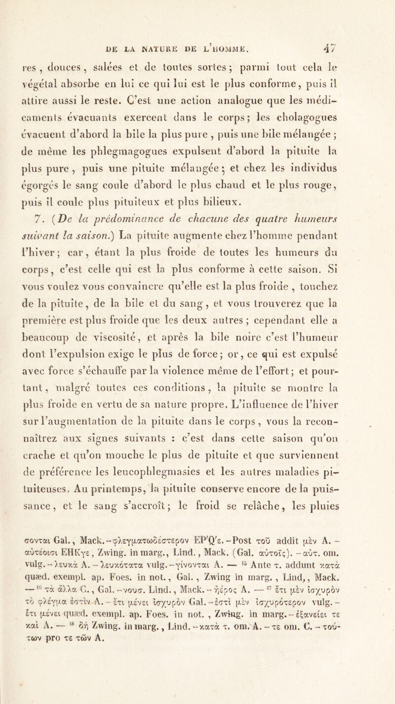 res , douces , salées et de tontes sortes ; parmi tout cela le végétal absorbe en lui ce qui lui est le plus conforme, puis il attire aussi le reste. C’est une action analogue que les médi- caments évacuants exercent dans le corps; les cholagogues évacuent d’abord la bile la plus pure , puis une bile mélangée ; de même les pblegmagogues expulsent d’abord la pituite la plus pure, puis une pituite mélangée* et chez les individus égorgés le sang coule d’abord le plus chaud et le plus rouge, puis il coule plus pituiteux et plus bilieux. 7. (De la prédominance de chacune des quatre humeurs suivant la saison.) La pituite augmente chez l’homme pendant l’hiver; car, étant la plus froide de toutes les humeurs du corps, c’est celle qui est la plus conforme à cette saison. Si vous voulez vous convaincre qu’elle est la plus froide , touchez de la pituite, de la bile et du sang, et vous trouverez que la première est plus froide que les deux autres; cependant elle a beaucoup de viscosité, et après la bile noire c’est l’humeur dont l’expulsion exige le plus de force; or, ce qui est expulsé avec force s’échauffe par la violence meme de l’effort; et pour- tant , malgré toutes ces conditions , la pituite se montre la plus froide en vertu de sa nature propre. L’influence de l’hiver sur l’augmentation de la pituite dans le corps, vous la recon- naîtrez aux signes suivants : c’est dans cette saison qu’on crache et qu’on mouche le plus de pituite et que surviennent de préférence les leucophlegmasies et les autres maladies pi- tuiteuses, Au printemps, la pituite conserve encore delà puis- sance, et le sang s’accroît; le froid se relâche, les pluies σονται Gai., Mack.-φλεγματωδέστερον EP'Q'e,-Fost του addit μεν A.- αύτέοισι ΕΗΚγε, Zwing. inmarg., Lind., Mack. (Gai. αύτοϊς). -αύτ. οηι. vulg.-λευκά A. - λευκότατα vulg.-γίνονται A. — 15 Ante τ. addunt κατά quæd. exempl. ap. Foes. in not., Gai. , Zwing in marg, , Lind,, Mack. — 18 τα άλλα G., Gai. -νουσ. Lind., Mack. - ήέρος A. — 17 έτι μεν Ισχυρόν το φλέγμα έστίν Α. - έτι μένει ισχυρόν Gal.-έστι μεν ϊσχυρότερον vulg. - έτι μένει quæd. exempl. ap. Foes. in not. , Zwing. in marg. - έξανείει τε και A. — 18 όή Zwing. in marg. 7 Lind. -κατά τ. om. Â. - τε oni. G. - τού- των pro τε των A.