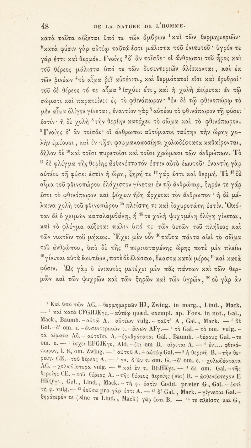 / 48 DE LA NATURE DE LHOMME, κατά ταυτα αυςεται υπό τε των ομβριον 1 και των θερμημεριων* 2κατά φυσιν γάρ αύτέω ταΰτά έστι μάλιστα του ενιαυτού * υγρόν τε γάρ έστι και θερμόν. Γνοίης 3 δ’ αν τοΐσόε* οι άνθρωποι του ήρος και του θέρεος μάλιστα υπό τε των δυσεντεριών άλίσκονται , και εκ των ρινεων 4 *τό αίμα (3εϊ αύτέοισι, και θερμότατοι εισι και ερυθροί* του δέ θε'ρεος τό τε αίμα 6 ισχύει ετι, καί ή χολή αειρεται εν τω σοόματι καί παρατείνει ες το φθινότωρον* 6 εν δε τω φθινοπυόρω τό μεν αίμα ολίγον γίνεται, εναντίον γάρ 7αυτέου τό φθινόπωρον τή φύσει εστίν· ή δέ χολή 8τήν θερίην κατέχει τό σώμα καί τό φθινόπιυρον. 9Γνοίης ο άν τοΐσδε* οι άνθριοποι αυτόματοι ταύτην την ώρην χο- λήν έμέουσι, καί εν τήσι φαρμακοποσίησι χολωδέστατα καθαίρονται, οηλον οε 1 και τοισι πυρετοισι και τοισι χρωμασι των ανθρώπων. Ιο 11 οέ φλέγμα τής θερίης άσθενέστατόν εστιν αυτό εωυτοΰ· Ιναντίη γάρ αυτεου τή φύσει εστιν η ιυρη, ςηρη τε ^γαρ εστι και θέρμη. Ιο οε αίμα του φθινοποόρου ελάχιστον γίνεται έν τω άνθροόπω, ξηρόν τε γάρ έστι τό φθινόπιορον καί ψυχειν ήδη άρχεται τον άνθρωπον * ή δέ μέ- λαινα χολή του φθινοπώρου ινπλείστη τε καί ίσχυροτάτη εστιν. 'Οκό- ταν δέ ο χειμών καταλαμβάνη, ή 12 *τε χολή ψυχομένη ολίγη γίνεται, καί τό φλέγμα αυςεται πάλιν υπό τε των δετών του πλήθεος καί των νυκτών του μηκεος. L/χει μεν ουν ταυτα παντα αιει το σώμα του άνθρυόπου, υπό δέ τής 17περιισταμένης ώρης ποτέ μέν πλείω γίνεται αυταεωυτεων,ποτεοεελασσω, εκαστα κατα μέροςuκαι κατά φύσιν. Ώς γάρ δ ενιαυτός μετέχει μεν πας πάντων καί των θερ- ^ ί ^ ι *ν \ «ν y λ* \ <ν / ιν t)A 5 \ Ά μων και των φυχρων και των ςηρων και των υγριον, ου γαρ αν 1 Καί υπό των AG. - θερμημερεών HJ, Zwing. in marg., Lind., Mack. — 2 καί κατά ΟΓΟΗίΚγε. - αύτεω quæd. exempl. ap. Foes. in not., Gai., Mack, Baumh.-αύτώ Α.-αύτέων vulg. - ταΰτ’ A, Gai., Mack. —3 δε Gai.-δ’ om. ε. -δυσεντερικών ε.-ρινών AFy.— 4 τό Gai. - τό om. vulg. - τά αίματα Αο.-αύτοϊσι Α.-έρυθρότατοι Gai., Baumh.-θέρους Gai.-τε om. ε. - ■’ ίσχει ΕΡϋ,ΙΚγε, Aid.—έτι om Β.-αίρεται A. — 6 έν.... φθινό- πωρον, 1. 8, om. Zwing.—7 αυτοϋ A.-aùvécoGal.—8 ή θερινή Β.-τήν 6ε- ρείην GE.-τοΰ θέρεος Α. — 9 γν. δ’άν τ. om. G.-δ’ om. ε.-χολωδέστατα AC. - χολωδέστερα vulg. — 10 καί έν τ. ΒΕΗΚγε. — 11 δε om. Gai.-τής θερειης GE.-τοΰ θέρεος Α.-τής θέρεος θερείης (sic) Β. -άσθενέστερον Ε ΗΚΟ'γε, Gai., Lind., Mack. - τή φ. έστίν Codd. præter G , Gai. - έστι τή φ. vulg. — 12 έοΰσα pro γάρ έστι Α. — « δ’ Gai., Mack. - γίγνεται Gai. - ξηροτερον τε (sine τε Lind., Mack) γάρ έστι Β. - «4 τε πλείστη καί G,