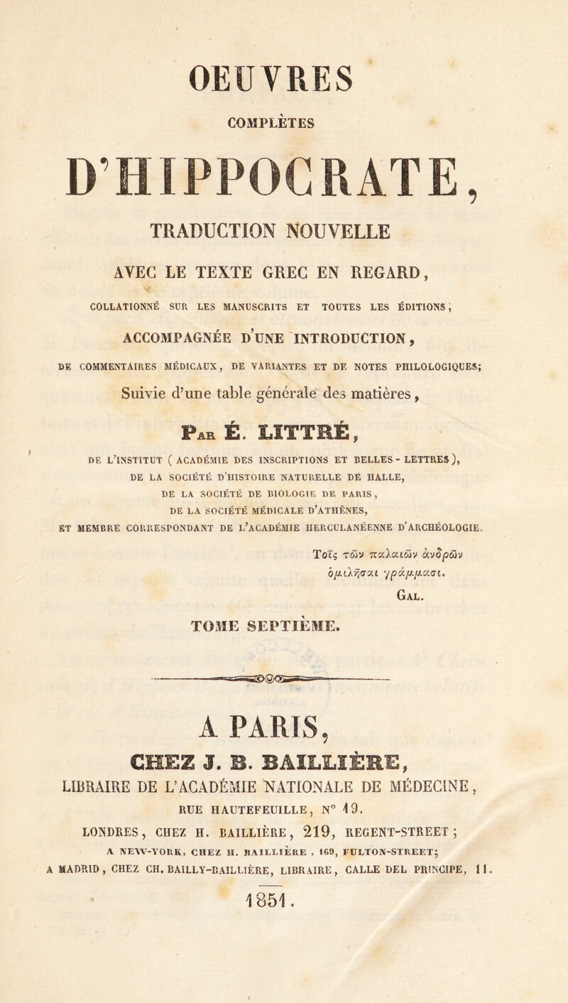 COMPLÈTES D’HIPPOCRATE, TRADUCTION NOUVELLE AVEC LE TEXTE GREC EN REGARD, COLLATIONNÉ SUR LES MANUSCRITS ET TOUTES LES ÉDITIONS ; ACCOMPAGNÉE DUNE INTRODUCTION, DE COMMENTAIRES MÉDICAUX, DE VARIANTES ET DE NOTES PHILOLOGIQUES; Suivie d’une table générale des matières, Par é. LITTRÉ, DE L’INSTITUT ( ACADÉMIE DES INSCRIPTIONS ET BELLES - LETTRES ), DE LA SOCIÉTÉ D HISTOIRE NATURELLE DE HALLE, DE LA SOCIÉTÉ DE BIOLOGIE DE PARIS , DE LA SOCIÉTÉ MÉDICALE D’ATHÈNES, ET MEMBRE CORRESPONDANT DE L’ACADÉMIE HERCULANÉENNE D’ARCHÉOLOGIE. Toîç των παλαιών άντρων ό/λίλησαι '/ρά/Α/λασί. Gal. ΤΟΜΕ SEPTIÈME. ' A PARIS, CHEZ J. S. BAILLIÈRE, LIBRAIRE DE L’ACADÉMIE NATIONALE DE MÉDECINE, ltUE HAUTEFEU1LLE, N° 4 9, LONDRES, CHEZ H. BAILLIÈRE, 219, REGENT-STREET ; Λ NEW-YORK, CHEZ H, BAILLIERE , 169, FULTON-STREET; A MADRID, CHEZ CH, BA1LLY-DAILLIÈRE, LIBRAIRE, CALLE DEL PRINCIPE, 11. 1851.