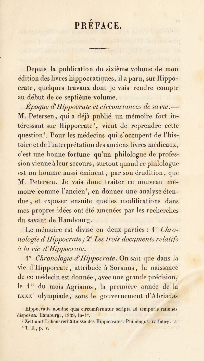 PRÉFACE. Depuis la publication du sixième volume de mon édition des livres hippocratiques, il ἃ paru, sur Hippo- crate, quelques travaux dont je vais rendre compte au début de ce septième volume. Époque d Hippocrate et circonstances de sa vie.— M. Petersén, qui a déjà publié un mémoire fort in- téressant sur Hippocrate', vient de reprendre cette question?. Pour les médecins qui s’occupent de l’his- toire et de l'interprétation des anciens livres médicaux, c'est une bonne fortune qu’un philologue de profes- sion vienne à leur secours, surtout quand ce philologue est un homme aussi éminent, par son érudition, que M. Petersen. Je vais donc traiter ce nouveau mé- moire comme l’ancien”, en donner une analyse éten- due , et exposer ensuite quelles modifications dans mes propres idées ont été amenées par les recherches du savant de Hambourg. Le mémoire est divisé en deux parties : 1° Chro- nologie d’Hippocrate ; 2° Les trois documents relatifs à la vie d'Hippocrate. 1° Chronologie d’'Hippocrate. On sait que dans la vie d'Hippocrate, attribuée à Soranus, la naissance de ce médecin est donnée , avec une grande précision, le 1* du mois Agrianos, la première année de la Lxxx° olympiade, sous le gouvernement d'Abriadas ι Hippocratis nomine quæ circumferuntur scripta ad temporis rationes disposita. Hamburgi, 1839, in-4°. ? Zeit und Lebensverhältnisse des Hippokrates. Philologus, ΤΥ Jahrg. 2 LH pv.