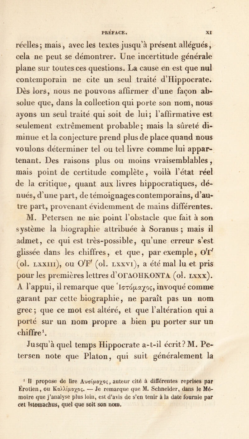 réelles; mais, avec les textes jusqu’à présent allégués, cela ne peut se démontrer. Une incertitude générale plane sur toutes ces questions. La cause en est que nul contemporain ne cite un seul traité d’Hippocrate. Dès lors, nous ne pouvons affirmer d’une façon ab- solue que, dans la collection qui porte son nom, nous ayons un seul traité qui soit de lui; l’affirmative est seulement extrêmement probable; mais la sûreté di- minue et la conjecture prend plus de place quand nous voulons déterminer tel ou tel livre comme lui appar- tenant. Des raisons plus ou moins vraisemblables, mais point de certitude complète, voilà l’état réel de la critique, quant aux livres hippocratiques, dé- nués, d’une part, de témoignages contemporains, d’au- tre part, provenant évidemment de mains différentes. M. Petersen ne nie point l’obstacle que fait à son système la biographie attribuée à Soranus ; mais il admet, ce qui est très-possible, qu’une erreur s’est glissée dans les chiffres, et que, par exemple, OfU (ol. lxxiii), ou CfU (ol. lxxvi), a été mal lu et pris pour les premières lettres d’orAOHKONTA (ol. lxxx). A l’appui, il remarque que Ιστοραχος, invoqué comme garant par cette biographie, ne paraît pas un nom grec; que ce mot est altéré, et que l’altération qui a porté sur un nom propre a bien pu porter sur un chiffre1. Jusqu’à quel temps Hippocrate a-t-il écrit? M. Pe- tersen note que Platon, qui suit généralement la 1 II propose de lire Λυσίμαχος, auteur cité à différentes reprises par Érotien, ou Κα/λίμαχος. — Je remarque que M. Schneider, dans le Mé- moire que j’analyse plus loin, est d’avis de s’en tenir à la date fournie par cet Istomachus, quel que soit son nom.