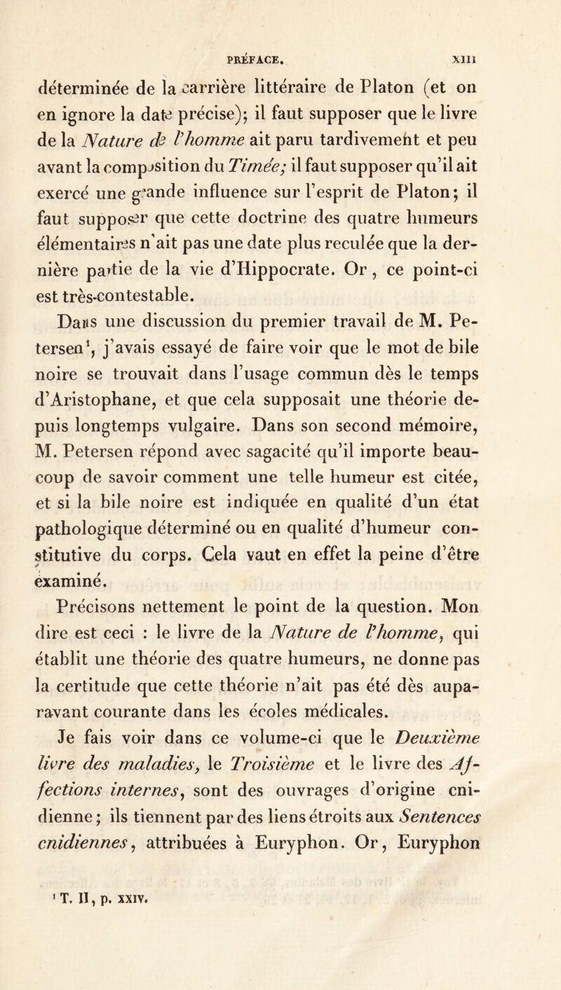 déterminée de la carrière littéraire de Platon (et on en ignore la date précise); il faut supposer que le livre de la Nature de l'homme ait paru tardivemeht et peu avant la composition du Timée; il faut supposer qu’il ait exercé une grande influence sur l’esprit de Platon; il faut supposer que cette doctrine des quatre humeurs élémentaires n’ait pas une date plus reculée que la der- nière partie de la vie d’Hippocrate. Or, ce point-ci est très-contestable. Dans une discussion du premier travail de M. Pe- tersen1, j’avais essayé de faire voir que le mot de bile noire se trouvait dans l’usage commun dès le temps d’Aristophane, et que cela supposait une théorie de- puis longtemps vulgaire. Dans son second mémoire, M. Petersen répond avec sagacité qu’il importe beau- coup de savoir comment une telle humeur est citée, et si la bile noire est indiquée en qualité d’un état pathologique déterminé ou en qualité d’humeur con- stitutive du corps. Cela vaut en effet la peine d’être examiné. Précisons nettement le point de la question. Mon dire est ceci : le livre de la Nature de l'homme, qui établit une théorie des quatre humeurs, ne donne pas la certitude que cette théorie n’ait pas été dès aupa- ravant courante dans les écoles médicales. Je fais voir dans ce volume-ci que le Deuxième livre des maladies, le Troisième et le livre des Aj- fections internes, sont des ouvrages d’origine cni- dienne ; ils tiennent par des liens étroits aux Sentences cnidiennes, attribuées à Euryphon. Or, Euryphon 1 T. II, p. xxiv.