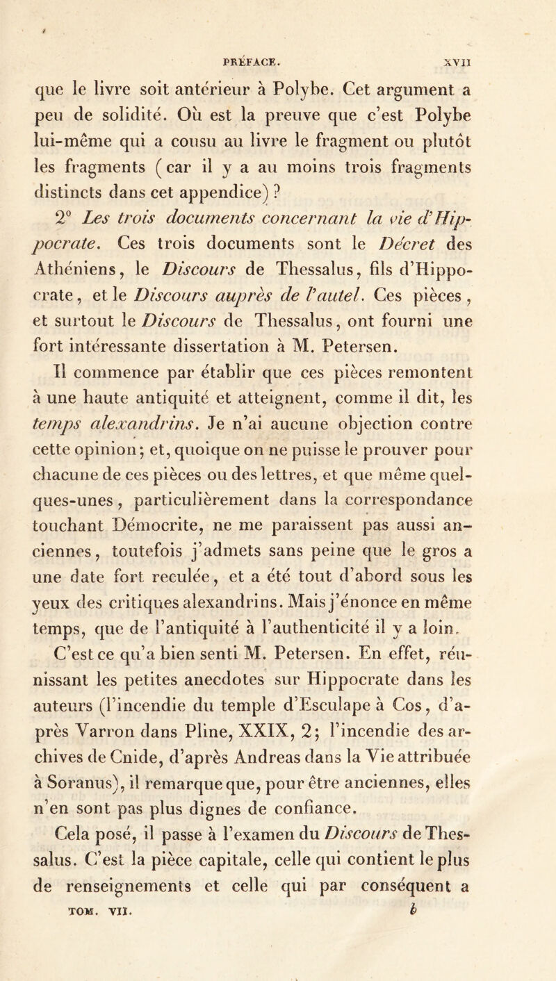 que le livre soit antérieur à Polybe. Cet argument a peu de solidité. Où est la preuve que c’est Polybe lui-même qui a cousu au livre le fragment ou plutôt les fragments ( car il y a au moins trois fragments distincts dans cet appendice) ? 2° Les trois documents concernant la vie d’Hip- pocrate. Ces trois documents sont le Décret des Athéniens, le Discours de Thessalus, fils d’Hippo- crate , et le Discours auprès de Γautel. Ces pièces , et surtout le Discours de Thessalus, ont fourni une fort intéressante dissertation à M. Petersen. Il commence par établir que ces pièces remontent à une haute antiquité et atteignent, comme il dit, les temps alexandrins. Je n’ai aucune objection contre cette opinion·, et, quoique on ne puisse le prouver pour chacune de ces pièces ou des lettres, et que même quel- ques-unes , particulièrement dans la correspondance touchant Bémocrite, ne me paraissent pas aussi an- ciennes, toutefois j’admets sans peine que le gros a une date fort reculée, et a été tout d’abord sous les yeux des critiques alexandrins. Mais j’énonce en même temps, que de l’antiquité à l’authenticité il y a loin. C’est ce qu’a bien senti M. Petersen. En effet, réu- nissant les petites anecdotes sur Hippocrate dans les auteurs (l’incendie du temple d’Esculape à Cos, d’a- près Varron dans Pline, XXIX, 2; l’incendie des ar- chives de Cnide, d’après Andréas dans la Vie attribuée à Soranus), il remarque que, pour être anciennes, elles n'en sont pas plus dignes de confiance. Cela posé, il passe à l’examen du Discours de Thes- salus. C’est la pièce capitale, celle qui contient le plus de renseignements et celle qui par conséquent a b TOM. VII.