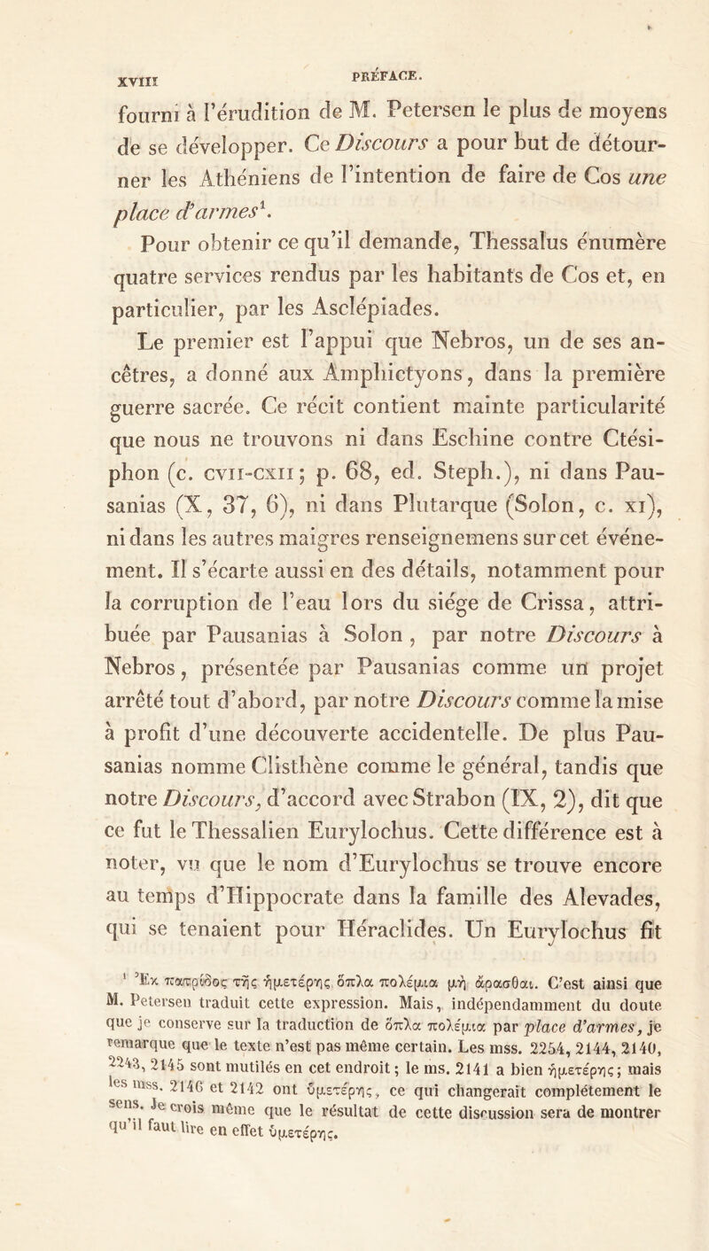 χνιπ fourni à l’érudition de M. Petersen le plus de moyens de se développer. Ce Discours a pour but de détour- ner les Athéniens de l’intention de faire de Cos une place d’armesh Pour obtenir ce qu’il demande, Thessaîus énumère quatre services rendus par les habitants de Cos et, en particulier, par les Asclépiades. Le premier est l’appui que Nebros, un de ses an- cêtres, a donné aux Amphictyons, dans la première guerre sacrée. Ce récit contient mainte particularité que nous ne trouvons ni dans Eschine contre Ctési- I phon (c. cviï-cxii; p. 68, ed. Steph.), ni dans Pau- sanias (X, 37, 6), ni dans Plutarque (Solon, c. xi), ni dans les autres maigres renseignemens sur cet événe- ment. Il s’écarte aussi en des détails, notamment pour la corruption de l’eau lors du siège de Crissa, attri- buée par Pausanias à Solon , par notre Discours à Nebros, présentée par Pausanias comme un projet arrêté tout d’abord, par notre Discours comme la mise à profit d’une découverte accidentelle. De plus Pau- sanias nomme Clisthène comme le général, tandis que notre Discours, d’accord avecStrabon (IX, 2), dit que ce fut le Thessalien Eurylochus. Cette différence est à noter, vu que le nom d’Eurylochus se trouve encore au temps d’Hippocrate dans la famille des Aîevades, qui se tenaient pour Héraclides. Un Eurylochus fit 1 Έκ πατρύδος τής ήμετέρης όπλα πολέμια μή άρασθαι. C’est ainsi que Μ. Petersen traduit cette expression. Mais, indépendamment du doute que je conserve sur la traduction de δπλα πολέμια par place d’armes, je remarque que le texte n’est pas même certain. Les mss. 2254, 2144, 2140, -243, 2145 sont mutilés en cet endroit ; le ms. 2141 a bien ήμετέρης; mais les mss. 214G et 2142 ont ύμετέρης, ce qui changerait complètement le sens. Je crois même que le résultat de cette discussion sera de montrer qu il faut lire en effet ύμετέρης.