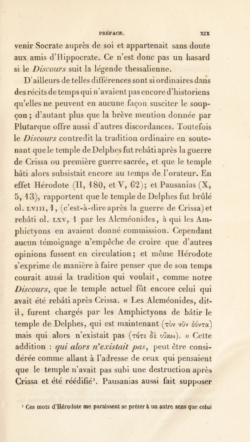 venir Socrate auprès de soi et appartenait sans doute aux amis d’Hippocrate. Ce n’est donc pas un hasard si le Discours suit la légende thessalienne. D’ailleurs de telles différences sont si ordinaires dans des récits de temps qui n’avaient pas encore d’historiens qu’elles ne peuvent en aucune façon susciter le soup- çon ; d’autant plus que la brève mention donnée par Plutarque offre aussi d’autres discordances. Toutefois le Discours contredit la tradition ordinaire en soute- nant que le temple de Delphes fut rebâti après la guerre de Crissa ou première guerre sacrée, et que le temple bâti alors subsistait encore au temps de l’orateur. En effet Hérodote (II, 180,'et Y, 62); et Pausanias (X, 5, 13), rapportent que le temple de Delphes fut brûlé ol. lviii, \, (c’est-à-dire après la guerre de Crissa) et rebâti ol. lxv, 1 par les Alcméonides, à qui les Am- phictyons en avaient donné commission. Cependant aucun témoignage n’empêche de croire que d’autres opinions fussent en circulation ; et même Hérodote s’exprime de manière à faire penser que de son temps courait aussi la tradition qui voulait, comme notre Discours, que le temple actuel fût encore celui qui avait été rebâti après Crissa. « Les Alcméonides, dit- il, furent chargés par les Amphictyons de bâtir le temple de Delphes, qui est maintenant (τον νυν ε’ο'ντα) mais qui alors n’existait pas (τότε δε ουκω). » Cette addition : qui alors n'existait pas, peut être consi- dérée comme allant à l’adresse de ceux qui pensaient que le temple n’avait pas subi une destruction après Crissa et été réédifié1. Pausanias aussi fait supposer 1 Ces mots d’Hérodote me paraissent se prêter à un autre sens que celui