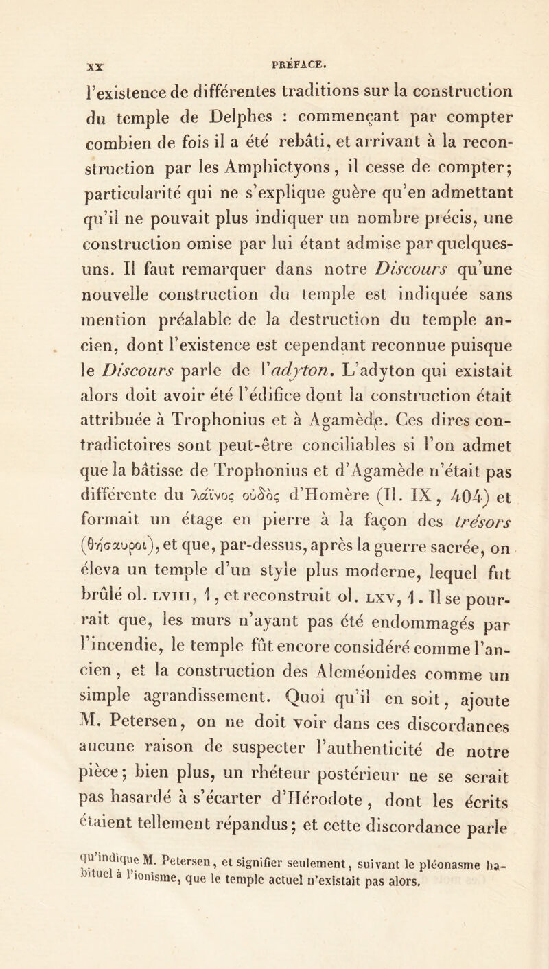 l’existence de différentes traditions sur la construction du temple de Delphes : commençant par compter combien de fois il a été rebâti, et arrivant à la recon- struction par les Amphictyons, il cesse de compter; particularité qui ne s’explique guère qu’en admettant qu’il ne pouvait plus indiquer un nombre précis, une construction omise par lui étant admise par quelques- uns. Il faut remarquer dans notre Discours qu’une nouvelle construction du temple est indiquée sans mention préalable de la destruction du temple an- cien, dont l’existence est cependant reconnue puisque le Discours parle de Xadyton. L’adyton qui existait alors doit avoir été l’édifice dont la construction était attribuée à Trophonius et à Agamèdç. Ces dires con- tradictoires sont peut-être conciliables si l’on admet que la bâtisse de Trophonius et d’Agamède n’était pas différente du λάϊνος ούδος d’Homère (II. IX ? 404) et formait un étage en pierre à la façon des trésors (θησαυροί), et que, par-dessus, après la guerre sacrée, on éleva un temple d’un style plus moderne, lequel fut brûlé ol. lviii, 1, et reconstruit ol. lxv, 1.11 se pour- rait que, les murs n’ayant pas été endommagés par l’incendie, le temple fût encore considéré comme l’an- cien , et la construction des Alcméonides comme un simple agrandissement. Quoi qu’il en soit, ajoute dd. Petersen, on ne doit voir dans ces discordances aucune raison de suspecter l’authenticité de notre pièce ; bien plus, un rhéteur postérieur ne se serait pas hasardé à s’écarter d’Hérodote , dont les écrits étaient tellement répandus; et cette discordance parle qu indique M. Petersen, et signifier seulement, suivant le pléonasme ba- ttue a 1 ionisme, que le temple actuel n’existait pas alors.