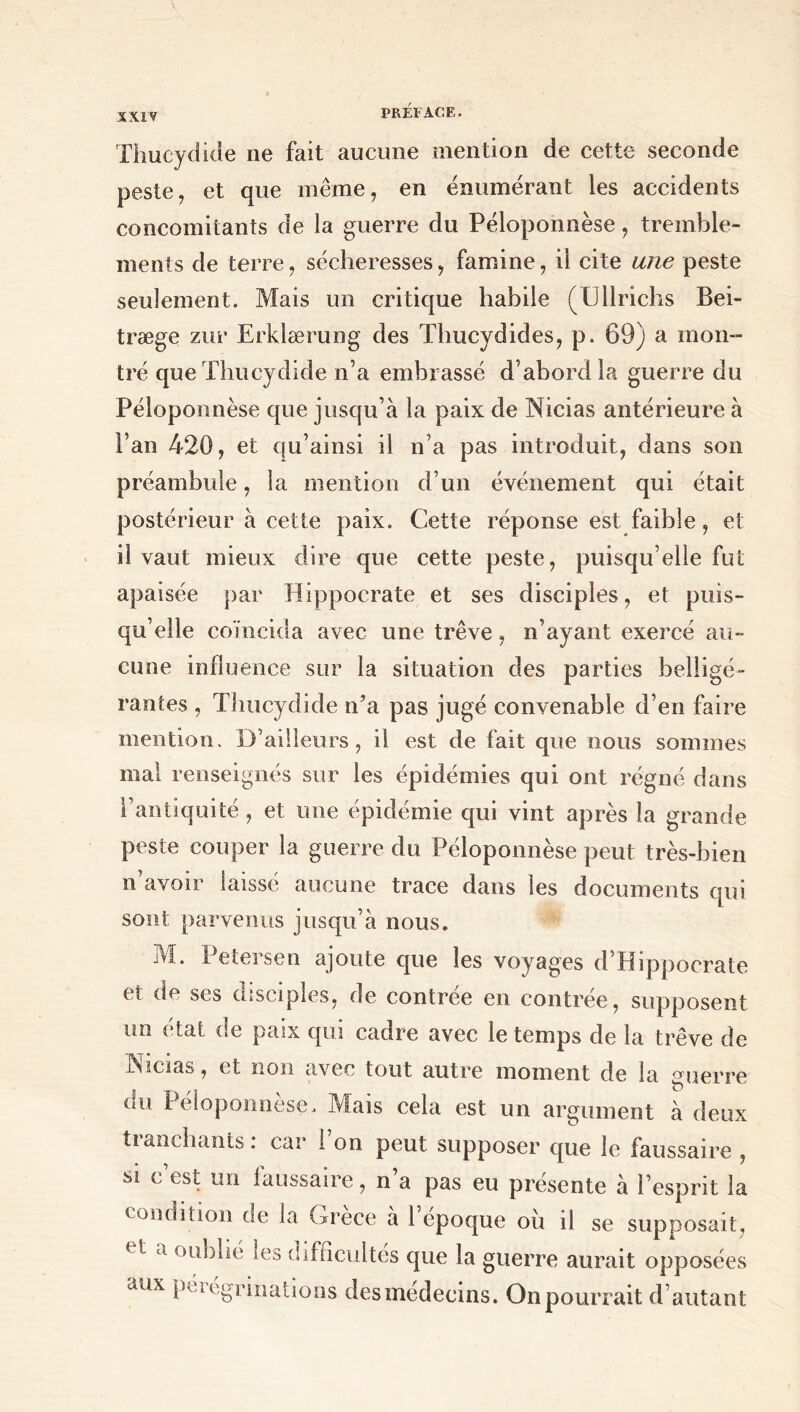 Thucydide ne fait aucune mention de cette seconde peste, et que même, en énumérant les accidents concomitants de la guerre du Péloponnèse, tremble- ments de terre, sécheresses, famine, il cite une peste seulement. Mais un critique habile (Ullrichs Bei- træge zur Erklærung des Thucydides, p. 69) a mon- tré que Thucydide n’a embrassé d’abord la guerre du Péloponnèse que jusqu’à la paix de Nicias antérieure à l’an 420, et qu’ainsi il n’a pas introduit, dans son préambule, la mention d’un événement qui était postérieur à cette paix. Cette réponse est faible, et il vaut mieux dire que cette peste, puisqu’elle fut apaisée par Hippocrate et ses disciples, et puis- qu’elle coïncida avec une trêve, n’ayant exercé au- cune influence sur la situation des parties belligé- rantes , Thucydide iTa pas jugé convenable d’en faire mention. D’ailleurs, il est de fait que nous sommes mal renseignés sur les épidémies qui ont régné dans l’antiquité, et une épidémie qui vint après la grande peste couper la guerre du Péloponnèse peut très-bien n’avoir laissé aucune trace dans les documents qui sont parvenus jusqu’à nous. M. Petersen ajoute que les voyages d’Hippocrate et de ses disciples, de contrée en contrée, supposent un état de paix qui cadre avec le temps de la trêve de Nicias, et non avec tout autre moment de la «uerre i!u Péloponnèse. Mais cela est un argument à deux tianchants. car 1 on peut supposer que le faussaire , si c’est un faussaire, n’a pas eu présente à l’esprit la condition de la Grèce à 1 epoque ou il se supposait, a oublie les difficultés que la guerre aurait opposées aux pérégrinations desmédecins. On pourrait d’ autant