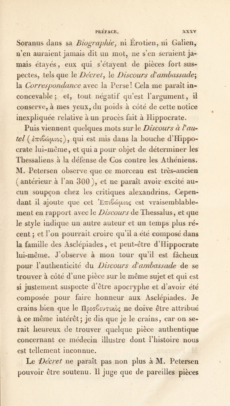 Soranus dans sa Biographie, ni Érotien, ni Galien, n’en auraient jamais dit un mot, ne s’en seraient ja- mais étayés, eux qui s’étayent de pièces fort sus- pectes, tels que le Décret, le Discours d’ambassade; la Correspondance avec la Perse ! Gela me paraît in- concevable ; et, tout négatif qu’est l’argument, il conserve, à mes yeux, du poids à côté de cette notice inexpliquée relative à un procès fait à Hippocrate. Puis viennent quelques mots sur le Discours à l’au- tel (έπιβώρ,ιος), qui est mis dans la bouche d’Hippo- crate lui-même, et qui a pour objet de déterminer les Thessaliens à la défense de Cos contre les Athéniens. M. Petersen observe que ce morceau est très-ancien (antérieur à l’an 300), et ne paraît avoir excité au- cun soupçon chez les critiques alexandrins. Cepen- dant il ajoute que cet ’Επιβώραος est vraisemblable- ment en rapport avec le Discours de Tbessalus, et que le style indique un autre auteur et un temps plus ré- cent ; et l’on pourrait croire qu’il a été composé dans la famille des Asclépiades, et peut-être d’Hippocrate lui-même. J’observe à mon tour qu’il est fâcheux pour l’authenticité du Discours d’ambassade de se trouver à côté d’une pièce sur le même sujet et qui est si justement suspecte d’être apocryphe et d’avoir été composée pour faire honneur aux Asclépiades. Je crains bien que le Πρεσβευτικός ne doive être attribué à ce même intérêt; je dis que je le crains, car on se- rait heureux de trouver quelque pièce authentique concernant ce médecin illustre dont l’histoire nous est tellement inconnue. Le Décret ne paraît pas non plus à M. Petersen pouvoir être soutenu. Il juge que de pareilles pièces