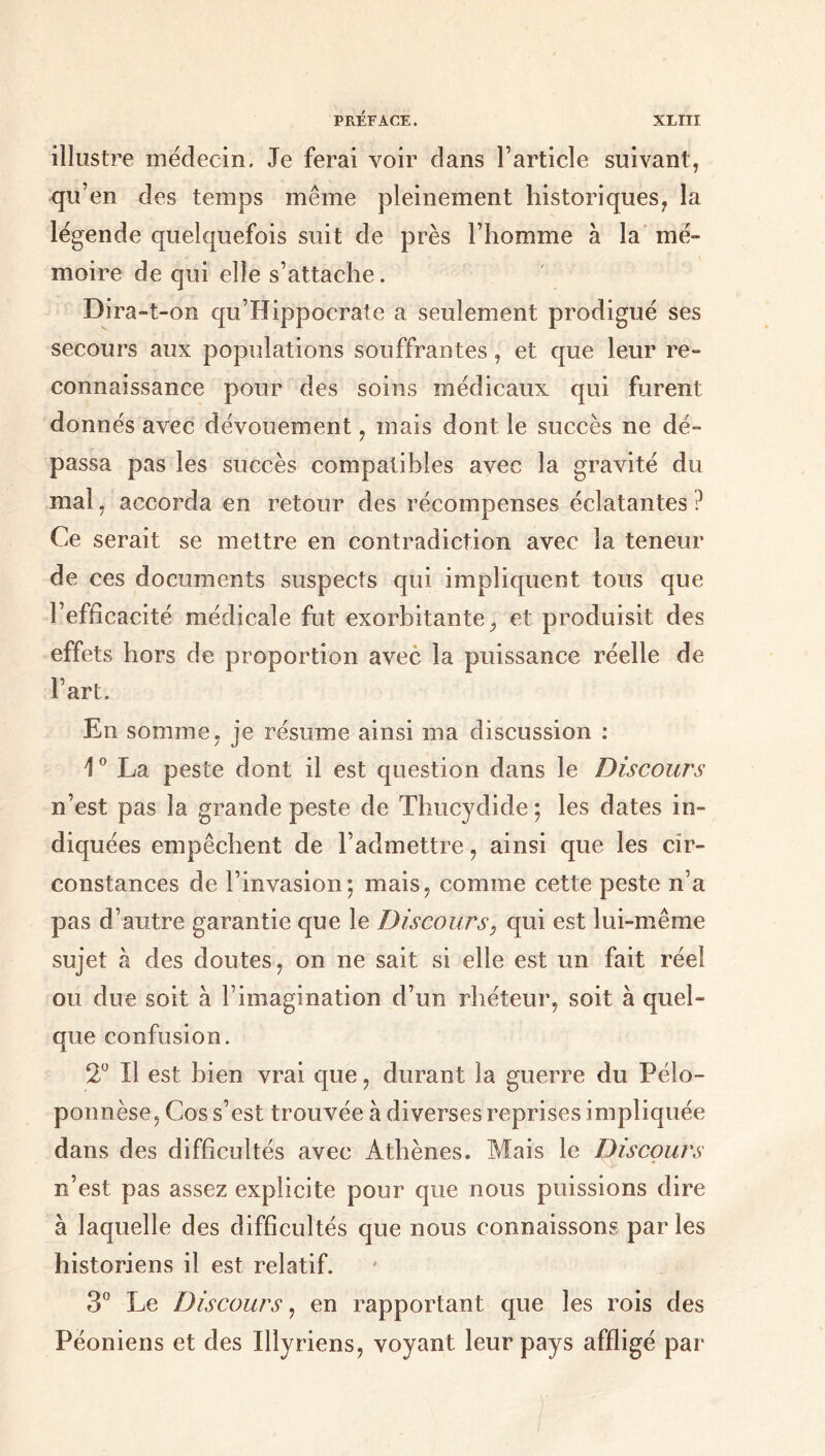 illustre médecin. Je ferai voir dans l’article suivant, qu’en des temps même pleinement historiques, la légende quelquefois suit de près l’homme à la mé- moire de qui elle s’attache. Dira-t-on qu’Hippocrate a seulement prodigué ses secours aux populations souffrantes, et que leur re- connaissance pour des soins médicaux qui furent donnés avec dévouement, mais dont le succès ne dé- passa pas les succès compatibles avec la gravité du mal, accorda en retour des récompenses éclatantes ? Ce serait se mettre en contradiction avec la teneur de ces documents suspects qui impliquent tous que l’efficacité médicale fut exorbitante, et produisit des effets hors de proportion avec la puissance réelle de l’art. En somme, je résume ainsi ma discussion : 10 La peste dont il est question dans le Discours n’est pas la grande peste de Thucydide ; les dates in- diquées empêchent de l’admettre, ainsi que les cir- constances de l’invasion*, mais, comme cette peste n’a pas d’autre garantie que le Discours, qui est lui-même sujet à des doutes, on ne sait si elle est un fait réel ou due soit à l’imagination d’un rhéteur, soit à quel- que confusion. 2° Il est bien vrai que, durant la guerre du Pélo- ponnèse, Cos s’est trouvée à diverses reprises impliquée dans des difficultés avec Athènes. Mais le Discours n’est pas assez explicite pour que nous puissions dire à laquelle des difficultés que nous connaissons par les historiens il est relatif. 3° Le Discours, en rapportant que les rois des Péoniens et des Illyriens, voyant leur pays affligé par