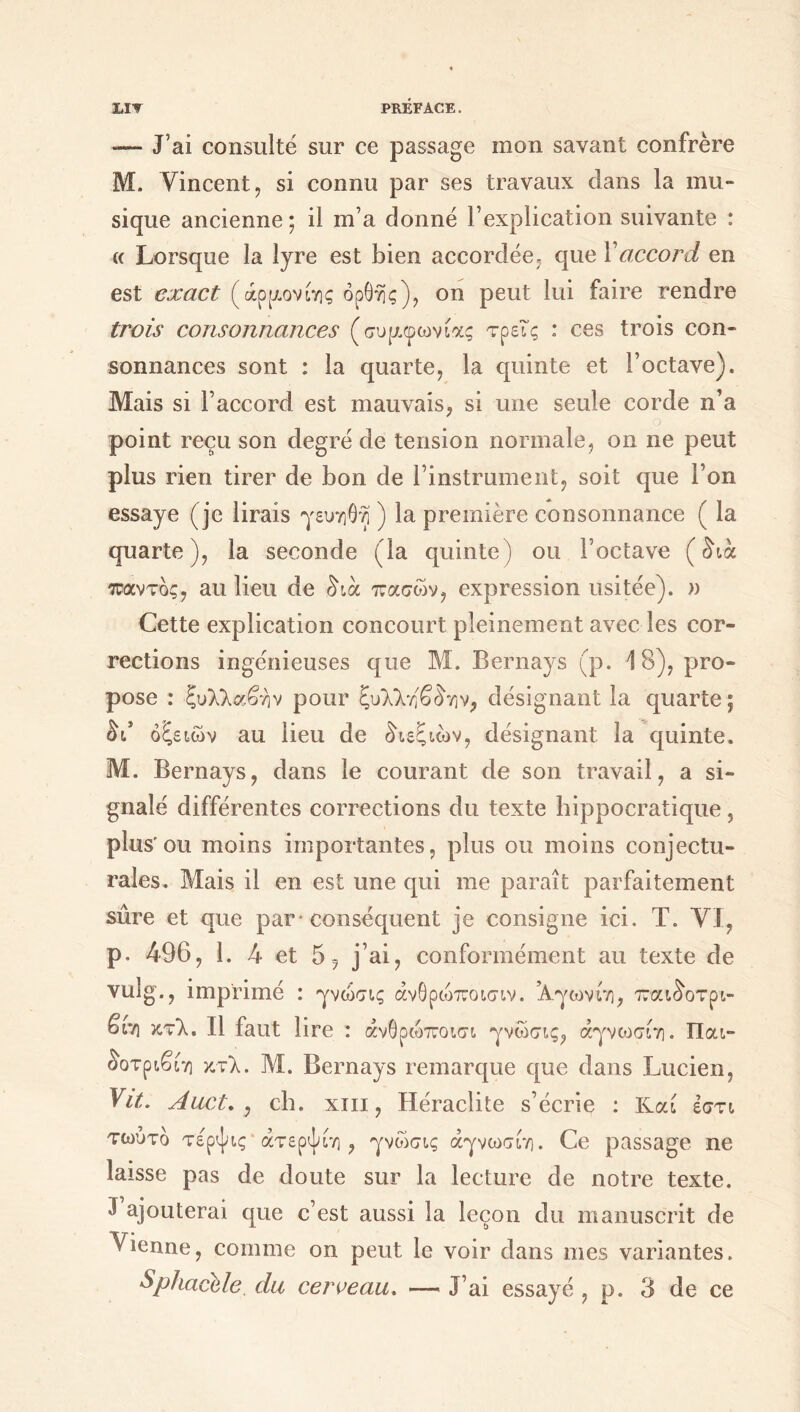 -— J’ai consulté sur ce passage mon savant confrère M. Vincent, si connu par ses travaux dans la mu- sique ancienne; il m’a donné l’explication suivante : (c Lorsque la lyre est bien accordée, que 1 accord en est exact (άρριονίης ορθής), on peut lui faire rendre trois consonnances (συμφωνίας τρεις : ces trois con- sonnances sont : la quarte, la quinte et l’octave). Mais si l’accord est mauvais, si une seule corde n’a point reçu son degré de tension normale, on ne peut plus rien tirer de bon de l’instrument, soit que l’on essaye (je lirais γευηθη ) la première consonnance ( la quarte), la seconde (la quinte) ou l’octave (δια παντός, au lieu de δια πασών, expression usitée). » Cette explication concourt pleinement avec les cor- rections ingénieuses que M. Bernays (p. 18), pro- pose : ξυλλαβην pour ξυλληβδην, désignant la quarte ; δι* οξειών au lieu de διεξιών, désignant la quinte. M. Bernays, dans le courant de son travail, a si- gnalé différentes corrections du texte hippocratique, plus'ou moins importantes, plus ou moins conjectu- rales. Mais il en est une qui me paraît parfaitement sûre et que par· conséquent je consigne ici. T. VI, p. 496, 1. 4 et 5, j’ai, conformément au texte de vulg., imprimé : γνώσις άνθρώποισιν. ’Αγωνίη, παιδοτρι- βiv] κτλ. Il faut lire : άνθρώποισι γνώσις, άγνωσίη. Παι- δοτριβίη κτλ. Μ. Bernays remarque que dans Lucien, Vit. A uct, , ch. xiii, Héraclite s’écrie : Καί εστι τωύτο τε'ρψις άτερψίη , γνώσις άγνωσίη. Ce passage ne laisse pas de doute sur la lecture de notre texte. J ajouterai que c’est aussi la leçon du manuscrit de Vienne, comme on peut le voir dans mes variantes. Sphacele. du cerveau. — J’ai essayé , p. 3 de ce