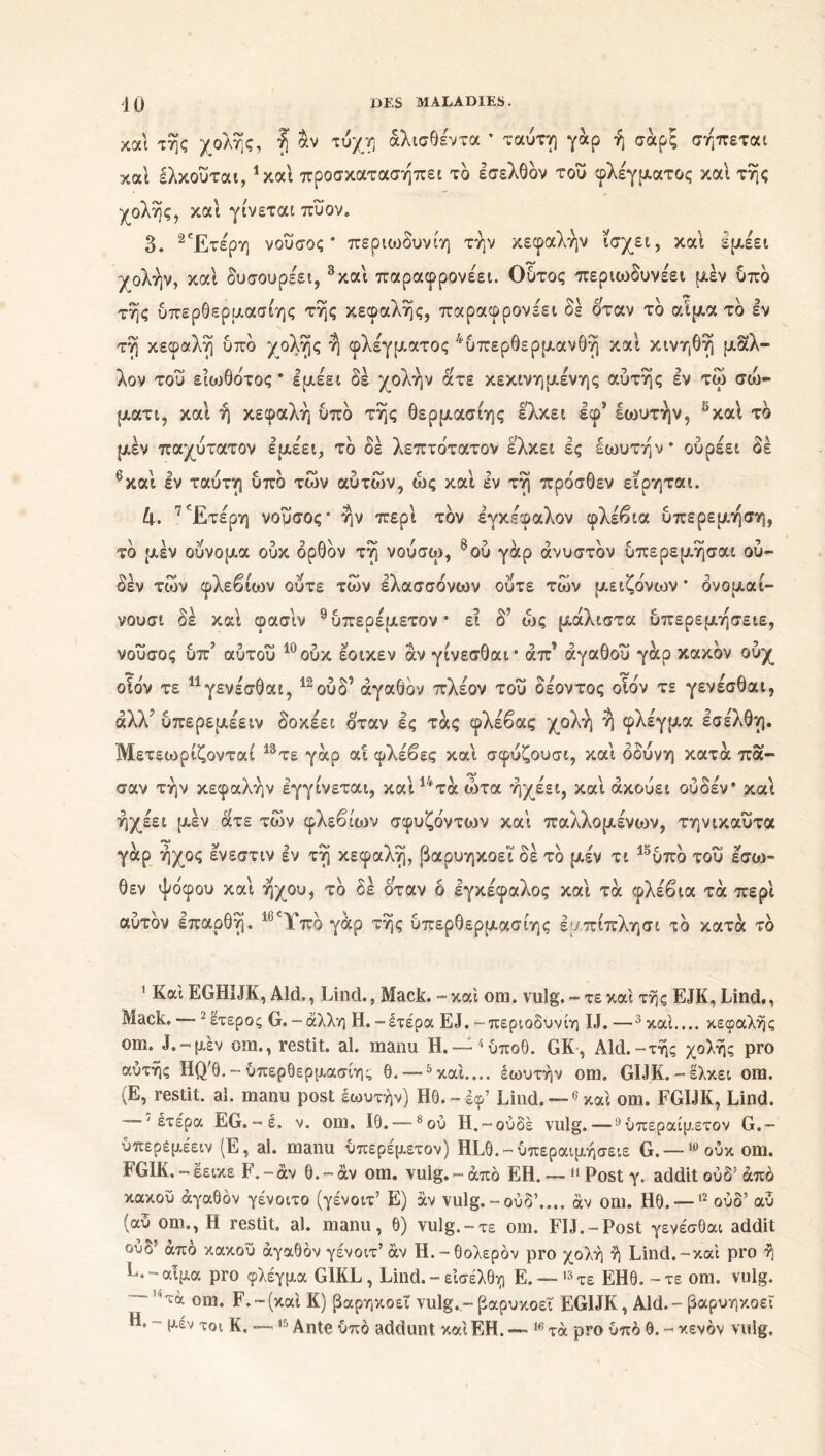 και της χολής, ή αν τύχη άλισθέντα * ταύτη γάρ ή σαρξ σήπεται και έλκούται,1 καί προσκατασηπεί το Ισελθδν τού φλέγματος καί της χολής, και γίνεται πύον. δ. 2Έτερη νοΰσος * περιωδυνίη την κεφαλήν ισχει, και εμέει χολήν, και δυσουρέει, 3και παραφρονέει. Ουτος περιωδυνέει μεν υπδ τής υπερθερμασιης τής κεφαλής, παραφρονέει δέ όταν τδ αίμα τδ εν τή κεφαλή υπδ χολής ή φλέγματος 4υπερθερμανθή και κινηθή μάλ- λον τού είωθδτος * εμεει δε χολήν ατε κεκινημένης αυτής εν τω σώ- ματι, και ή κεφαλή υπδ τής Θερμασίης ελκει εφ* έωυτήν, 5καί τδ μεν παχύτατον εμέει, τδ δέ λεπτδτατον ελκει ες έωυτήν* ούρέει δέ ’και εν ταυτη υπο των αυτών, ως και εν τη προσθεν ειρηται. 4. 7Έτέρη νούσος” ήν περί τδν εγκέφαλον φλέβια ύπερεμήση, τδ μέν ούνομα ούκ δρθδν τή νούσω, 8 ου γαρ άνυστδν υπερεμήσαι ού- δέν των φλεβίων ούτε των ελασσονών ούτε των μειζο'νων * δνομαι- νουσι δέ καί φασιν 9 *υπερέμετον * ει δΤ ως μάλιστα υπερεμήσειε, νουσος υπ αυτου ουκ εοικεν αν γινεσθαι* απ αγαθού γαρ κακόν ουχ οιδν τε 11 γενέσθαι, 12ούδ’ άγαθδν πλέον τού δέοντος οιον τε γενέσθαι, άλλ' υπερεμέειν δοκέει δταν Ις τάς φλέβας χολή ή φλέγμα εσέλθη. Μετεωρίζονται 13τε γάρ αί φλέβες και σφύζουσι, και οδύνη κατά πά- σαν τήν κεφαλήν έγγίνεται, καί14τάώτα ήχέει, και ακούει ούδέν* καί ήχέει μέν άτε των φλεβίων σφυζδντων καί παλλομένων, τηνικαύτα γάρ ήχος ενεστιν εν τή κεφαλή, βαρυηκοεΐ δέ τδ μέν τι 19ύπδ τού έσω- θεν ψο'φου καί ήχου, τδ δέ όταν ό εγκέφαλος καί τά φλέβια τα περί αύτδν επαρθή. 16Ύπδ γάρ τής υπερθερμασιης εμπίπλησι το κατά τδ 1 Καί EGHïJK, Aid., Lind., Mack. - καί orn. vulg. - τε καί της EJK, Lind., Maek. — 2 έτερος G. - άλλη Η. -έτέρα EJ. -περιοδυνίη IJ. —3 καί.... κεφαλής om. J.-μέν om., restit. al. manu Η.—^ύποθ. GK, Aid.-τής χολής pro αυτής HQ'0. - υπερθερμασιης θ. —5 καί.... έωυτήν om. GIJK.-έλκει om. (Ε, restit. al. manu post έωυτήν) Ηθ.-έφ’ Lind. —6 καί om. FGIJK, Lind. — 'έτέρα EG.-I. v. om. ίθ.—-8ού H.-ουδέ vulg. — 9ύπεραίμετον G.- ύπερέμέειν (E, al. manu ύπερέμετον) HLO.-ύπεραιμήσειε G. —lü ούκ om. FGIK. - έεικε F. - αν Θ. - àv om. vulg. - από EH. —11 Post γ. addit ούδ! από κακού αγαθόν γένοιτο (γένοιτ’ Ε) άν vulg. - ούδ’.... αν om. Ηθ. —12 ούδ’ αύ (αύ om., Η restit. al. manu, θ) vulg.-τε om. FIL-Post γενέσθαι addit ούδ' από κακού αγαθόν γένοιτ’αν Η.-θολερόν pro χολή ή Lind.-καί pro ή Ε. - αίμα pro φλέγμα G1KL, Lind. - εισέλθη Ε. — 13 τε ΕΗΘ. - τε om. vulg. ~’'τά om. F.-(καί Κ) βαρηκοεΐ vulg.-βαρυκοεΐ EGIJK, Aid. - βαρυηκοεΐ H. - μέν τοι K. —15 Ante υπό addunt καί EH. — 16 τα pro υπό Θ. - κενόν vulg.