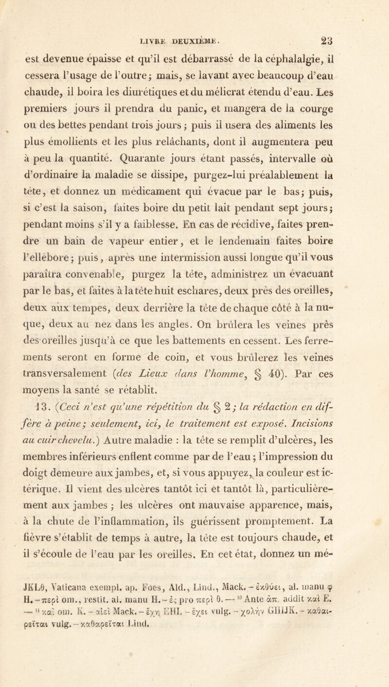 est devenue épaisse et qu’il est débarrassé de la céphalalgie, il cessera l’usage de l’outre; mais, se lavant avec beaucoup d’eau chaude, il boira les diurétiques et du mélicrat étendu d’eau. Les premiers jours il prendra du panic, et mangera de la courge ou des bettes pendant trois jours ; puis il usera des aliments les plus émollients et les plus relâchants, dont il augmentera peu à peu la quantité. Quarante jours étant passés, intervalle où d’ordinaire la maladie se dissipe, purgez-lui préalablement la tête, et donnez un médicament qui évacue par le bas; puis, si c’est la saison, faites boire du petit lait pendant sept jours; pendant moins s’il y a faiblesse. En cas de récidive, faites pren- dre un bain de vapeur entier, et le lendemain faites boire l’ellébore; puis, après une intermission aussi longue qu’il vous paraîtra convenable, purgez la tète, administrez un évacuant par le bas, et faites à la tète huit eschares, deux près des oreilles, deux aux tempes, deux derrière la tète de chaque côté à la nu- que, deux au nez dans les angles. On brûlera les veines près des oreilles jusqu’à ce que les battements en cessent. Les ferre- ments seront en forme de coin, et vous brûlerez les veines transversalement {des Lieux dans l’homme, § 40). Par ces moyens la santé se rétablit. 13. (Ceci n’est qu’une répétition du ^ 2 ; la rédaction en dif- fère à peine ; seulement, ici, le traitement est exposé. Incisions au cuir chevelu.) Autre maladie : la tête se remplit d’ulcères, les membres inférieurs enflent comme par de l’eau ; l’impression du doigt demeure aux jambes, et, si vous appuyez,, la couleur estic- térique. Il vient des ulcères tantôt ici et tantôt là, particulière- ment aux jambes ; les ulcères ont mauvaise apparence, mais, à la chute de l’inflammation, ils guérissent promptement. La fièvre s’établit de temps à autre, la tète est toujours chaude, et il s’écoule de l’eau par les oreilles. En cet état, donnez un mé- JKL9, Yalicana exempt, ap. Foes, Aid., Lind., Mack. - έκΟύει, al. manu φ H.-περί oui., resiit. al. manu Η.-ές pro περί Θ. — 10 Ante άπ. audit y.al E. — 11 y. o.l om. K. - αιει Mack. ~ έχη EHI, - έχει vulg. - χολήν GUI J K. - καάαι- ρεΐται vulg. - καθαρεΐται Lind.