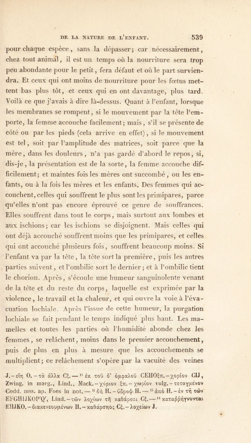 pour chaque espèce, sans la dépasser; car nécessairement, chez tout animal, il est un temps où la nourriture sera trop peu abondante pour le petit, fera défaut et où le part survien- dra. Et ceux qui ont moins de nourriture pour les fœtus met- tent bas plus tôt, et ceux qui en ont davantage, plus tard. Voilà ce que j’avais à dire là-dessus. Quant à l’enfant, lorsque les membranes se rompent, si le mouvement par la tête l’em- porte, la femme accouche facilement; mais, s’il se présente de côté ou par les pieds (cela arrive en effet), si le mouvement est tel, soit par l’amplitude des matrices, soit parce que la mère, dans les douleurs, n’a pas gardé d’abord le repos, si, dis-je, la présentation est de la sorte, la femme accouche dif- ficilement; et maintes fois les mères ont succombé, ou les en- fants, ou à la fois les mères et les enfants. Des femmes qui ac- couchent, celles qui souffrent le plus sont les primipares, parce qu’elles n’ont pas encore éprouvé ce genre de souffrances. Elles souffrent dans tout le corps, mais surtout aux lombes et aux ischions; car les ischions se disjoignent. Mais celles qui ont déjà accouché souffrent moins que les primipares, et celles qui ont accouché plusieurs fois, souffrent beaucoup moins. Si l’enfant va par la tête , la tête sort la première, puis les autres parties suivent, et l’ombilic sort le dernier; et à l’ombilic tient le chorion. Après, s’écoule une humeur sanguinolente venant de la tête et du reste du corps, laquelle est exprimée par la violence, le travail et la chaleur, et qui ouvre la voie à l’éva- cuation lochiale. Après l’issue de cette humeur, la purgation locliiale se fait pendant le temps indiqué plus haut. Les ma- melles et toutes les parties où l’humidité abonde chez les femmes, se relâchent, moins dans le premier accouchement, puis de plus en plus à mesure que les accouchements se multiplient; ce relâchement s’opère par la vacuité des veines J. -εΐη 0. - τα άλλα Οξ.— 11 έκ του δ’ όμφαλοϋ ΟΕΗΟξπ. -χορίον CD , Zwing. in marg., Lind., Mack.-χόριον ξπ.-χωρίον vulg.-τεταγμενον Codd. iuss. ap. Foes in not.— 12 δή H.-ύδροψ H.— 13άπό H.-έν τή τών EFGHUKOP'Q', Lind.-τών λοχίων τη καθάρσει Οξ.—14 καταρρήγνυντοα ËHJK0.-οια/.ενεουμένων Η.-καθάρσηος Οξ.-λοχειών J.