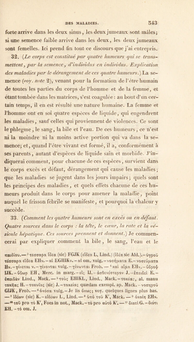 forte arrive dans les deux sinus, les deux jumeaux sont mâles; si une semence faible arrive dans les deux, les deux jumeaux sont femelles. Ici prend fin tout ce discours que j’ai entrepris. 32. [Le corps est constitué par quatre humeurs qui se trans- mettent, par la semence , cVindividus en individus. Explication des maladies par le dérangement de ces quatre humeurs.) La se- mence (νοχ. note 2), venant pour la formation de l’étre humain de toutes les parties du corps de l’homme et de la femme, et étant tombée dans les matrices, s’est coagulée : au bout d’un cer- tain temps, il en est résulté une nature humaine. La femme et l’homme ont en soi quatre espèces de liquide, qui engendrent les maladies, sauf celles qui proviennent de violences. Ce sont le phlegme, le sang, la bile et l’eau. De ces humeurs, ce n’est ni la moindre ni la moins active portion qui va dans la se- mence; et, quand l’être vivant est formé, il a, conformément à ses parents, autant d’espèces de liquide sain et morbide. J’in- diquerai comment, pour chacune de ces espèces, survient dans le corps excès et défaut, dérangement qui cause les maladies ; que les maladies se jugent dans les jours impairs; quels sont les principes des maladies, et quels effets chacune de ces hu- meurs produit dans le corps pour amener la maladie, point auquel le frisson fébrile se manifeste, et pourquoi la chaleur y succède. 33. (Comment les quatre humeurs sont en excès ou en défaut. Quatre sources dans le corps : la tête, le cœur, la rate et la vé- sicule hépatique. Ces sources prejineîit et donnent.) Je commen- cerai par expliquer comment la bile , le sang, l’eau et le παιδιού.— 3τεσσαρα ιδέα (sic) FGJK (εΐδεα L, Lind.) (ιδέα sic Aid.).-υγρού ΐέσσαρα εΐδεα EHv.-ai EGHIKv.-ai om. vulg.-νοσήματα E.- νοσεύματα Hv.- γίνεται ν.-γίνονται vulg. - γίνωνται Frob. — 4 και αιμα ΕΗν.-ύ'δροψ IJK. -ύδωρ ΕΗ , Merc. in marg. — είς IJ. -άσθενέστερον J.-έπειδεΐ E.- επειδάν Lind., Mack. —5τούς EH1KL, Lind., Mack.-τοκέα:, al. manu τοκήας H.-τοκυίας (sic) J.-τοκείας quædam exempl. ap. Mack. - νοσηρού GIJK, Frob. —6 όκόσα vulg.-Je lis δκως; voy. quelques lignes plus bas. — 7 ιδεών (sic) K.-είδέων L, Lind. —8 υπό του K', Mack. —9 όκοίη EHv. —10τού pro τό K', Foes in not., Mack.-τό pro αυτό K'. —11 διατι G. -διότι EH, - τό om. J,