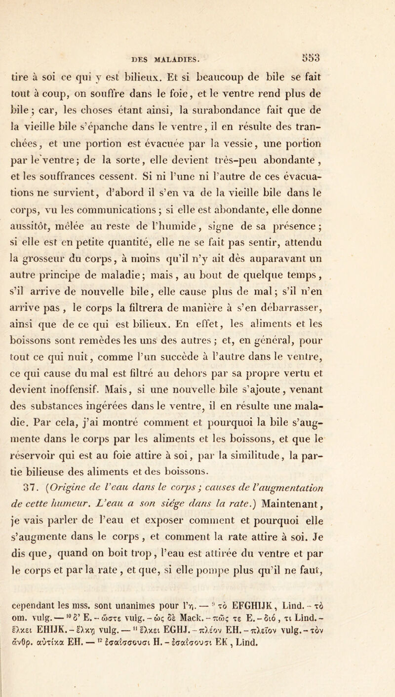 tire à soi ce qui y est bilieux. Et si beaucoup de bile se fait tout à coup, on souffre dans le foie, et le ventre rend plus de bile ; car, les choses étant ainsi, la surabondance fait que de la vieille bile s’épanche dans le ventre, il en résulte des tran- chées, et une portion est évacuée par la vessie, une portion par le ventre; de la sorte, elle devient très-peu abondante, et les souffrances cessent. Si ni l’une ni l’autre de ces évacua- tions ne survient, d’abord il s’en va de la vieille bile dans le corps, vu les communications ; si elle est abondante, elle donne aussitôt, mêlée au reste de l’humide, signe de sa présence ; si elle est en petite quantité, elle ne se fait pas sentir, attendu la grosseur du corps, à moins qu’il n’y ait dès auparavant un autre principe de maladie ; mais, au bout de quelque temps, s’il arrive de nouvelle bile, elle cause plus de mal; s’il n’en arrive pas , le corps la filtrera de manière à s’en débarrasser, ainsi que de ce qui est bilieux. En effet, les aliments et les boissons sont remèdes les uns des autres ; et, en général, pour tout ce qui nuit, comme l’un succède à l’autre dans le ventre, ce qui cause du mal est filtré au dehors par sa propre vertu et devient inoffensif. Mais, si une nouvelle bile s’ajoute, venant des substances ingérées dans le ventre, il en résulte une mala- die. Par cela, j’ai montré comment et pourquoi la bile s’aug- mente dans le corps par les aliments et les boissons, et que le réservoir qui est au foie attire à soi, par la similitude, la par- tie bilieuse des aliments et des boissons. 37. (Origine de Veau dans le corps ; causes de Vaugmentation de cette humeur. L’eau a son siège dans la rate.) Maintenant, je vais parler de l’eau et exposer comment et pourquoi elle s’augmente dans le corps, et comment la rate attire à soi. Je dis que, quand on boit trop, l’eau est attirée du ventre et par le corps et parla rate , et que, si elle pompe plus qu’il ne faut, cependant les niss. sont unanimes pour Γη. — 9 το EFGHIJK, Lind. - τό om. vu!g. —10δ’ E.-ώστε vuig.-ώς δε Mack.-πώς τε E.-διό, τι Lind.- Ελκει EHIJK.-Ελκη vulg. —11 ελκει EGHJ.- πλέον ΕΗ.-πλειον vulg.-τόν ανθρ. αύτίκα ΕΗ. — 12 έσαίσσουσι Η. - εσαίοουσι ΕΚ , Lind.