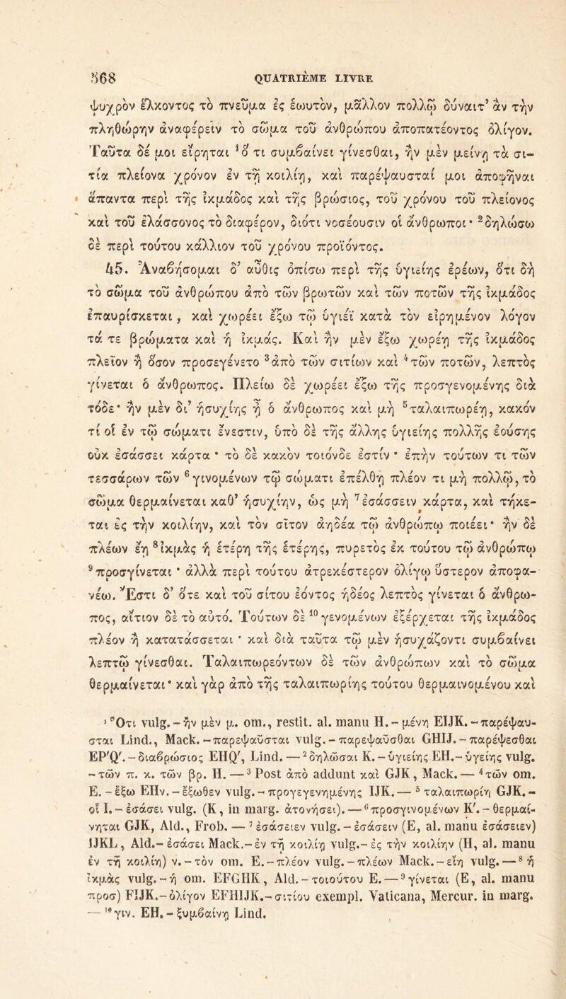 ψυχρόν ελκοντος το πνεύμα ες έωντον, μάλλον πολλώ δύναιτ’αν την πληθοόρην άναφέρειν το σώμα του ανθρώπου άποπατέοντος ολίγον. Ταΰτα δέ μοι ειρηται 1ο τι συμβαίνει γίνεσθαι, ήν μέν μείνη τα σι- τία πλείονα χρόνον εν τη κοιλίη, και παρέψαυσταί μοι άποφήναι άπαντα περί της ίκμάδος και της βρυίσιος, του χρόνου του πλείονος και του έλάσσονοςτό διαφέρον, διότι νοσέουσιν οι άνθρωποι* 2δηλοίσυ:> οέ περί τούτου κάλλιον του χρόνου προϊόντος. 45. Α,ναβήσομαι ο αύθις όπίσω περί της υγιείης ερεών, οτι δή τό σώμα του ανθρώπου από των βροντών και των ποτών της ίκμάδος επαυρισκετοα ; και χωρεει εςω τορ υγιει κατα τον ειρημενον Λογον τά τε βρυίματα και ή ίκμάς. Και ην μεν εςω χωρέη της ίκμάδος πλεϊον η οσον προσεγένετο 3από των σιτιών και 4των ποτών, λεπτός γίνεται ό άνθριοπος. Πλείω δε χωρέει εςο) της προσγενομενης διά τόοε* ην μεν δι’ ήσυχίης η δ άνθρυιπος και μη 5ταλαιπυιρέη, κακόν τι οΐ εν τώ συίματι ενεστιν, υπό δε της άλλης υγιείης πολλής εουσης ούκ έσάσσει κάρτα * τό δε κακόν τοιόνδε εστίν * επήν τούτων τι των τεσσάρων τών 6 γινομένων τώ σώματι επέλθη πλέον τι μή πολλοί, τό σώμα θερμαίνεται καθ’ ήσυχίην, ώς μή 7εσάσσειν κάρτα, και τήκε- ται ες την κοιλίην, καί τον σίτον άηδέα τώ άνθριυπω ποιέει* ήν δε πλέων εη 8ίκμάς ή ετέρη τής έτέρης, πυρετός εκ τουτου τώ άνθρώπυρ s προσγίνεται * αλλά περί τουτου άτρεκέστερον όλίγω ύστερον άποφα- νέο). ’Έ,στι δ’ οτε καί του σίτου Ιόντος ήδέος λεπτός γίνεται δ άνθρυι- πος, αίτιον δέ τό αυτό. Τούτων δε 10 γενομενων εξέρχεται τής ίκμάδος πλέον ή κατατάσσεται * καί διά ταυτα τώ μέν ήσυχάζοντι συμβαίνει λεπτώ γίνεσθαι. Ταλαιπωρεόντυ^ν δέ τών άνθρυίπων καί τό σώμα θερμαίνεται* καί γάρ από τής ταλαιπωρίης τούτου θερμαινομένου καί > ''Οτι vulg.-ήν μεν μ. om., restit. al. manu Η.-μένη EIJK.-παρέψαυ- σται Lind., Mack.-παρεψαυσταί vulg.-παρεψαϋσθαι GHIJ.-παρέψεσθαι EP'Q'.-διαβρώσιος EHQ', Lind.—2δηλώσαι K.-υγιείης EH.-ύγείης vulg. -τών π. κ. τών βρ. Η. —3 Post άπό addunt και GJK, Mack.— 4τών om. Ε. - έξω ΕΗν.-εξωθεν vulg. - προγεγενημένης IJK.— 5 ταλαιπωρίη GJK,- οί 1.-Ισάσει vulg. (K, in marg. άτονήσει). — 6προσγινομένων Κ'.-θερμαί- νηται GJK, Aid., Frob. — 1 έσάσειεν vulg. - έσάσειν (Ε, al. manu εσάσειεν) IJKL, Aid.-Ισάσει Mack.-εν τή κοιλίη vulg.-ες τήν κοιλίην (Η, al. manu εν τή κοιλίη) ν.-τόν om. Ε.-πλέον vulg.-πλέων Mack.-εϊη vulg. —8 ή ίκμάς vulg.-ή om. EFGI1K, Aid.-τοιούτου Ε. —9γίνεται (Ε, al. manu προσ) FIJK.-όλίγον EFH1JK.-σιτίου exempl. Yaticana, Mercur. in marg. — |ιφγιν. EH, - ξυμβαίνη Lind.