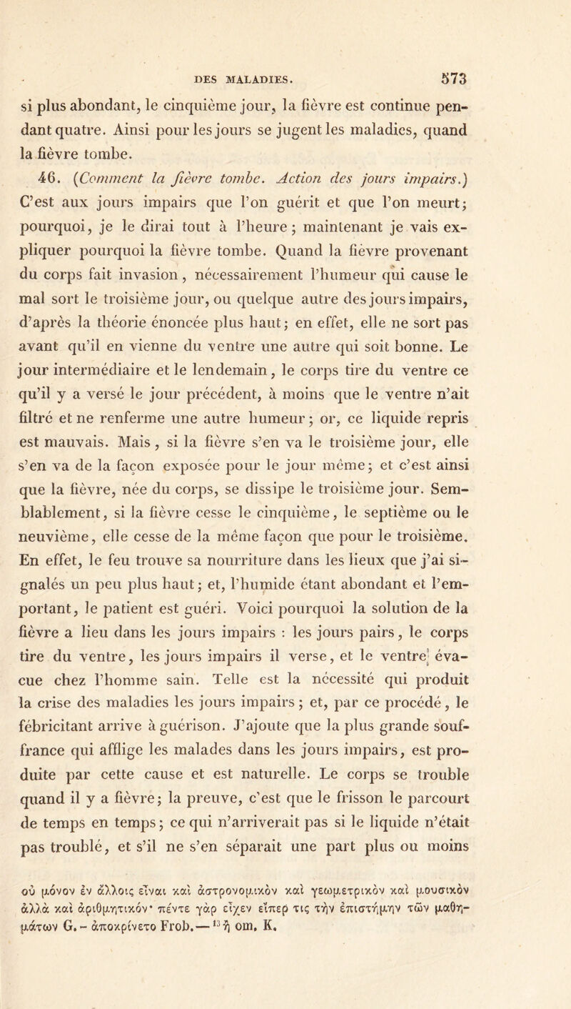 si plus abondant, le cinquième jour, la fièvre est continue pen- dant quatre. Ainsi pour les jours se jugent les maladies, quand la fièvre tombe. 46. (Comment la fièvre tombe. Action des jours impairs.) C’est aux jours impairs que l’on guérit et que l’on meurt; pourquoi, je le dirai tout à l’heure; maintenant je vais ex- pliquer pourquoi la fièvre tombe. Quand la fièvre provenant du corps fait invasion, nécessairement l’humeur qui cause le mal sort le troisième jour, ou quelque autre des jours impairs, d’après la théorie énoncée plus haut; en effet, elle ne sort pas avant qu’il en vienne du ventre une autre qui soit bonne. Le jour intermédiaire et le lendemain, le corps tire du ventre ce qu’il y a versé le jour précédent, à moins que le ventre n’ait filtré et ne renferme une autre humeur ; or, ce liquide repris est mauvais. Mais, si la fièvre s’en va le troisième jour, elle s’en va de la façon exposée pour le jour meme; et c’est ainsi que la fièvre, née du corps, se dissipe le troisième jour. Sem- blablement, si la fièvre cesse le cinquième, le septième ou le neuvième, elle cesse de la même façon que pour le troisième. En effet, le feu trouve sa nourriture dans les lieux que j’ai si- gnalés un peu plus haut; et, l’humide étant abondant et l’em- portant, le patient est guéri. Voici pourquoi la solution de la fièvre a lieu dans les jours impairs : les jours pairs, le corps tire du ventre, les jours impairs il verse, et le ventre éva- cue chez l’homme sain. Telle est la nécessité qui produit la crise des maladies les jours impairs ; et, par ce procédé, le fébricitant arrive à guérison. J’ajoute que la plus grande souf- france qui afflige les malades dans les jours impairs, est pro- duite par cette cause et est naturelle. Le corps se trouble quand il y a fièvre; la preuve, c’est que le frisson le parcourt de temps en temps ; ce qui n’arriverait pas si le liquide n’était pas troublé, et s’il ne s’en séparait une part plus ou moins ού μόνον έν άλλοις είναι και αστρονομικόν καί γεωμετρικόν καί μουσικόν αλλά και αριθμητικόν* πέντε γάρ ειχεν εΐπερ τις την επιστήμην των μαθη- μάτων G. - άποκρίνετο Frob.— ,3ή om, Κ.