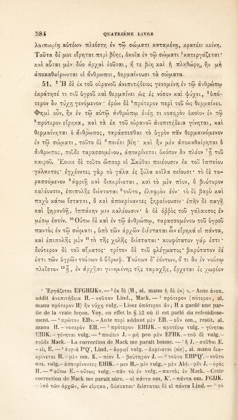 λαιπωρίη αύτέιον πλείστη εν τω σώματι καταμένη, κρατεί κείνη. Ταΰτα δε μοι ειρηται περί βίης, δκοια εν τω σώματι Κατεργάζεται* και autat μέν δυο άρχαί έούσαι, η τε βίη και ή πληθώρη, ήν μη άποκαθαίροινται οί άνθρωποι, θερμαίνουσι τα σώματα. 51. 2 Ή δε έκτου ουρανού ανεπιτήδειος γεν ο μέν ή εν τω άνθρώπω έκράτησε τι του υγρού και θερμαίνει ώς ές νδσον και ψύχει, 1 * 3δπο- τερον αν τύχη γενδμενον * ερεοο δέ 4πρότερον περί του ώς θερμαίνει. Φημί ούν, ην έν τω αύτω άνθρυδπω ενέη τι νοσηρόν δκοΐον έν τω 5πρότερον εϊρηκα, καί τα εκ του ούρανου ανεπιτήδεια γίνηται, καί θερμαίνηται δ άνθρωπος, ταράσσεσθαι τδ υγρόν παν θερμαινδμενον έν τω σώμ.ατι, τούτο δε 6ποιέει βίη ' καί ήν μ,έν άποκαθαίρηται δ άνθρωπος, τουδε ταρασσομένου, αποκρίνεται υκόσον άν πλέον 7ή τού καιρού. Έοικε δέ τούτο ώσπερ οί έ-κύΟαι ποιέουσιν Ικ τού ίππείου γάλακτος* Ιγ/έοντες γάρ τδ γάλα ές ςύλα κοΐλα σειουσί * τδ δέ τα- ρασσόμενον 8άιρριή καί διακρίνεται , καί τδ μέν πΐον, δ βούτυρον καλέουσιν, έπιπολής διίσταται 9τούτο, έλαφρδν Ιον* τδ δέ βαρύ καί παχύ κάτω ισταται, δ καί άποκρίναντες ξηραίνουσιν* Ιπήν δέ παγή καί ςηρανθή, ίππάκην μιν καλέουσιν* δ δέ ορρός τού γάλακτος έν μεσω εστιν. ιυΟυτω οε και εν τω ανθρυιπω, ταρασσομένου του υγρου παντδς έν τω σώματι, υπό των άρ*/ών διίσταται ών είρηκά οί πάντα, καί έπιπολής μ.έν 11 τδ τής χολής διίσταται* κουφοτατον γάρ έστι * δεύτερον δέ τού αίματος* τρίτον δέ τού φλέγματος* βαρύτατον δέ έστι των υγρών τούτων δ ύδρωψ. Τούτων δ’ έδντων, ο τι άν έν νούσω πλειστον 1Ζη, εν αρχησι γινόμενης της ταραχής, ερχεται ες χωριον 1 Εργάζεται EFGHIJKv. —2 έκ δε (Η, al. manu ή δε εκ) ν.-Ante άνεπ. addit ανεπιτήδεια Η.-νούσον Lind., Mack. — 3 πρότερον (πότερον, al. manu πρότερον Η) ήν τύχη vulg.-Lisez δπότερον άν ; Η a gardé une par- tie de la vraie leçon. Yoy. en effet le § 52 où il est parlé du refroidisse- ment.— 4 πρώτον EHv. - Ante περί addunt μέν EH.-ούν om., restit. al. manu H.-νοσερόν EH.— 5 πρότερον EH1JK. - προτέρω vulg. - γίνηται EH1K. - γένηται vulg. — fi ποιέειν J.-μή pro μέν EFHK.-τού δέ vulg.- τούοε Mack.-La correction de Mack me paraît bonne. —7ή J.-σκύθαι E. -εις, E. —8 άφριά P'Qr, Lind.-άφριεΐ vulg.-άκρίνεται (sic), al. manu οια- κρίνεται Ή.-μέν om. Κ.-πίον Ι.-βούτηρον J. — 9 τούτο EHP'Q'.-τούτο om. vulg .- άπον. ρίνοντες EHIK. - μιν H .- μιν vulg. - μ.έν Aid.- μιν J. - όρος H. —10 ούτω E.-ούτως vulg.-παν τδ έν vulg.-παντός έν Mack.-Cette correction de Mack me paraît sûre. - οί πάντα om. K'.-πάντα om. FGIJK. - ύπο των αρχών, ών είρηκα, διίσταται’ διίσταται δέ οί πάντα Lind. — 11 το