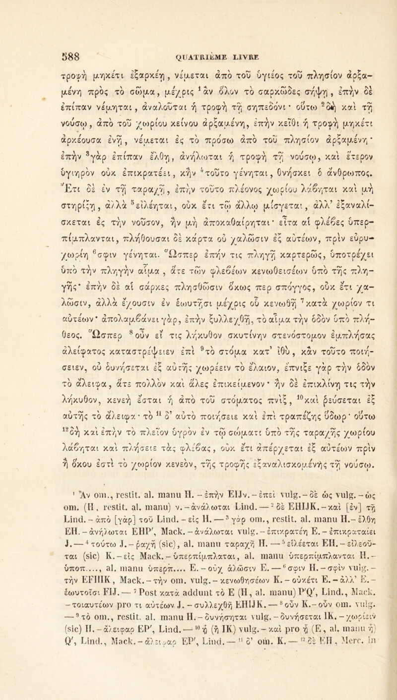 τροφή μηχέτι Ιξαρκέη, νέμεται από του ύγιέος του πλησίον άρξα- μένη προς το σώμα, μέχρις 1 αν ολον το σαρκώδες σήψη , επήν δε επίπαν νέμηται, άναλουται ή τροφή τή σηπεδόνι * ουτοι 2δή και τή νούσω, άπδ του χωρίου κείνου άρξαμένη, επήν κειθι ή τροφή μηκέτι άρκέουσα ένή , νέμεται ές το πρόσω από του πλησίον άρξαμένη* επήν 3γάρ επίπαν ελθη, άνήλίοται ή τροφή τή νούσω, και έτερον ύγιηρόν ούκ επικρατέει, κήν 4τοΰτο γε'νηται, θνήσκει δ άνθρωπος. 'Έτι δέ έν τή ταραχή, επήν τούτο πλέονος χωρίου λάβηται και μή στηρίξη , άλλα 5ειλέηται, ούκ ετι τώ άλλω μίσγεται, άλλ’ εξαναλί- σκεται ες τήν νούσον, ήν μή άποκαΟαίρηται* ειτα αί φλέβες υπερ- πίμπλανται, πλήθουσαι σε κάρτα ού χαλώσιν ές αύτέων, πριν εύρυ- χωρέη 6σφιν γε'νηται. Ωσπερ επήν τις πληγή καρτερώς, ύποτρέχει υπό τήν πληγήν αίμα , άτε των φλεβέων κενωΟεισέων υπό τής πλη- γής* επήν δέ αΐ σάρκες πλησθώσιν οκως περ σπόγγος, ούκ έτι χα- λώσιν, αλλά εχουσιν έν έωυτήσι μέχρις ού κενωθή 7 κατά χωρίον τι αύτέων* απολαμβάνει γάρ, επήν ξυλλεχθή, τό αίμα τήν δδδν υπό πλή- θεος. Ωσπερ 8ούν εί τις λήκυθον σκυτίνην στενόστομον έμπλήσας άλείφατος καταστρέψειεν έπι 9τό στόμα κατ’ ίθύ , καν τούτο ποιή- σειεν, ού δυνήσεται εξ αυτής χωρέειν τό ελαιον, έπνιξε γάρ τήν οδόν τό άλειφα, άτε πολλόν καί άλες επικείμενον* ήν δέ επικλινή τις τήν λήκυθον, κενεή εσται ή από τού στόματος πνίξ , 10και ρεύσεται έξ αυτής τό άλειφα* τό 11 δ5 αυτό ποιήσειε και επί τραπέζης ύδωρ' ούτω 12δή καί επήν τό πλεΤον υγρόν έν τω σώματι υπό τής ταραχής χωρίου λάβηται καί πλήσειε τάς φλέβας, ούκ έτι απέρχεται έξ αύτέων πριν ή οκού έστί τό χωρίον κενεόν, τής τροφής έξαναλισκομένής τή νούσω. 1 Αν om., rcstit. al. manu H. - επήν EUv.-έπεί vulg.-δε ώς vulg. -ώς oni. (ü, rcstit. al. manu) ν.-άνάλωται Lind. —2 δέ EHIJK.-καί [έν] τή Lind.-άπό [γάρ] του Lind.-εις Η. —3 γάρ om., restit. al. manu IL-ελθη EH. -άνήλωται ΕΗΡή Mack.-άνάλωται vulg. - έπικρατέη E.-έπικραταίει J. —4 τούτω J. - ραχή (sic), al. manu ταραχή II. —5είλέεται ΕΗ.-εϊλεοϋ- ται (sic) K.-εις Mack. - ύπερπίμ.πλαται, al. manu ύπερπίμπλανται H.- ύποπ...., al. manu ύπερπ.... Ε.-ούχ άλώσιν E. — 6σφιν H.-σφίν vulg. - τήν EFIIIK, Mack.-τήν om. vulg.- κενωθησέων K.-ούκέτι E.-άλλ’ E.- έωυτοΐσι FIJ.— 7 Post κατά addunt τό E (H, al. manu) PQ', Lind., Mack. -τοιαυτέων pro τι αύτέων J. -συλλεχθή EHUK.— soùv K.-oOv om. vulg. —9 τό om., rcstit. al. manu H.-δυνήσηται vulg.-δυνήσεται HL-χωρίειν (sic) H.-άλειφαρ EPr, Lind. — 10ή (ή IR) vulg.-καί pro ή (E, al. manu ή) Q\ Lind., Mack.-άλειφαρ EP', Lind.—  g’ om. K. — 12δέ EH, Merc. in