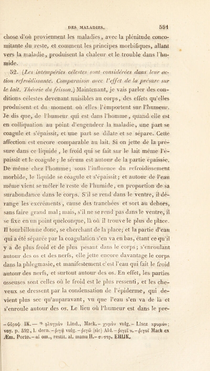 DES MALADIES, 594 chose d’où proviennent les maladies, avec la plénitude conco- mitante du reste, et comment les principes morbifiques, allant vers la maladie, produisent la chaleur et le trouble dans Γhu- mide. 52. (Les intempéries célestes sont, considérées dans leur ac- tion refroidissante. Comparaison avec l’effet de la présure sur le lait. Théorie du frisson.) Maintenant, je vais parler des con- ditions célestes devenant nuisibles au corps, des effets qu’elles produisent et du moment où elles l’emportent sur l’humeur. Je dis que, de l’humeur qui est dans l’homme, quand elle est en colliquation au point d’engendrer la maladie, une part se coagule et s’épaissit, et une part se dilate et se sépare. Cette affection est encore comparable au lait. Si on jette de la pré- sure dans ce liquide , le froid qui se fait sur le lait meme l’é- paissit et le coagule ; le sérum est autour de la partie épaissie. De même chez l’homme; sous l’influence du refroidissement morbide, le liquide se coagule et s’épaissit ; et autour de l’eau même vient se mêler le reste de l’humide, en proportion de sa surabondance dans le corps. S’il se rend dans le ventre, il dé- range les excréments , cause des tranchées et sort au dehors, sans faire grand mal ; mais, s’il ne se rend pas dans le ventre, il se fixe en un point quelconque, là où il trouve le plus de place. Il tourbillonne donc, se cherchant de la place; et la partie d’eau qui a été séparée par la coagulation s’en va en bas, étant ce qu’il y a de plus froid et de plus pesant dans le corps; s’enroulant autour des os et des nerfs, elle jette encore davantage le corps dans la phlegmasie, et manifestement c’est l’eau qui fait le froid autour des nerfs, et surtout autour des os. En effet, les parties osseuses sont celles où le froid est le plus ressenti, et les che- veux se dressent par la condensation de l’épiderme, qui de- vient plus sec qu’auparavant, vu que l’eau s’en va de là et s’enroule autour des os. Le lieu où l’humeur est dans le pre- -ύδροψ IK.— 15 φλογμόν Linch, Mack.- χυμόν vulg,- Lisez κρυμόν ; voy. p. 592, 1. liera,-ρίγα vulg.-ριγώ (sic) Aid.-ριγεί v.-ριγοι Mack ex Æm. Porto.-ai om., restit. al. manu H.-συττρ. EH1JK.