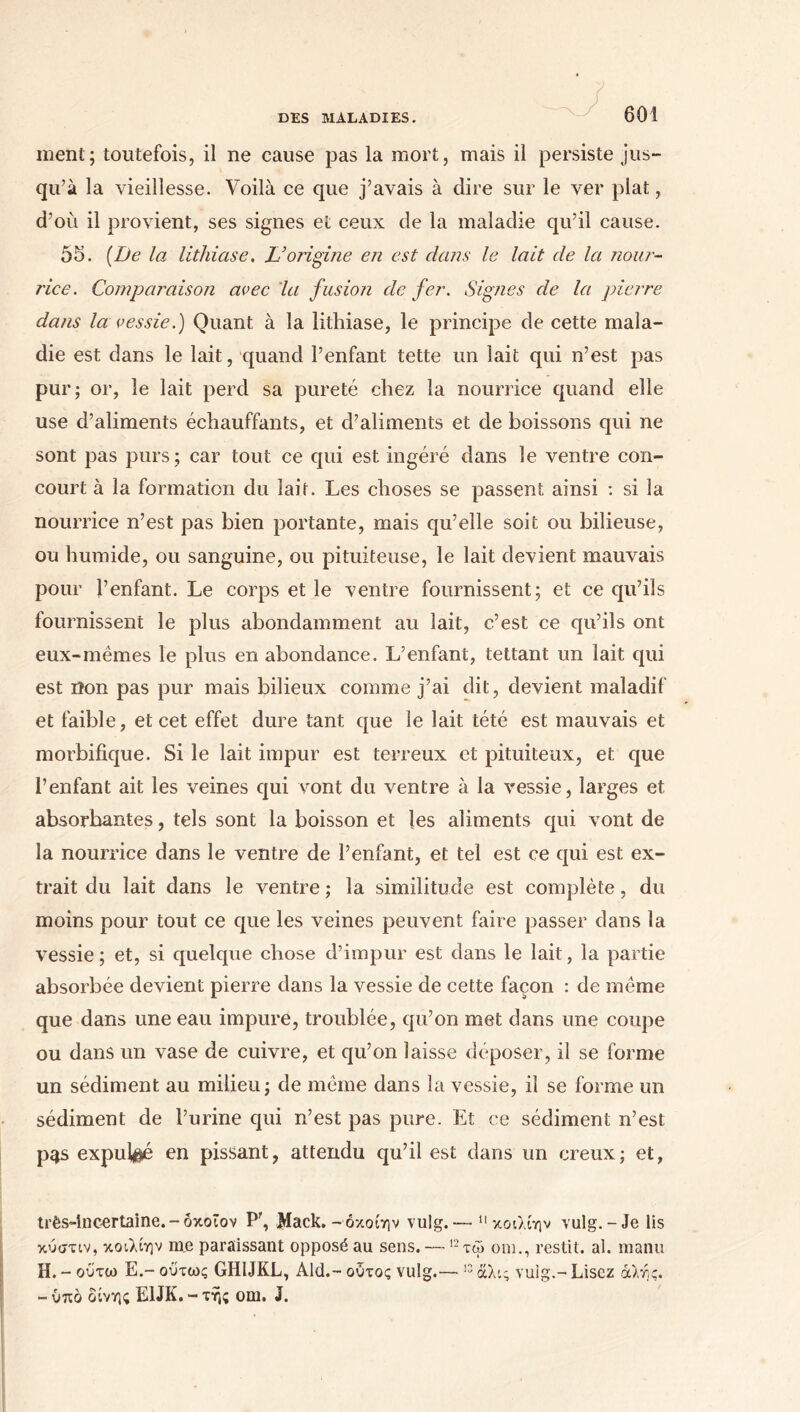 ment; toutefois, il ne cause pas la mort, mais il persiste jus- qu’à la vieillesse. Voilà ce que j’avais à dire sur le ver plat, d’où il provient, ses signes et ceux de la maladie qu’il cause. 55. (De la lithiase. L’origine en est dans le lait de la nour- rice. Comparaison avec la fusion de fer. Signes de la pierre dans la vessie.) Quant à la lithiase, le principe de cette mala- die est dans le lait, quand l’enfant tette un lait qui n’est pas pur; or, le lait perd sa pureté chez la nourrice quand elle use d’aliments échauffants, et d’aliments et de boissons qui ne sont pas purs; car tout ce qui est ingéré dans le ventre con- court à la formation du lait. Les choses se passent ainsi : si la nourrice n’est pas bien portante, mais qu’elle soit ou bilieuse, ou humide, ou sanguine, ou pituiteuse, le lait devient mauvais pour l’enfant. Le corps et le ventre fournissent; et ce qu’ils fournissent le plus abondamment au lait, c’est ce qu’ils ont eux-mêmes le plus en abondance. L’enfant, tettant un lait qui est iîon pas pur mais bilieux comme j’ai dit, devient maladif et faible, et cet effet dure tant que le lait tété est mauvais et morbifique. Si le lait impur est terreux et pituiteux, et que l’enfant ait les veines qui vont du ventre à la vessie, larges et absorbantes, tels sont la boisson et les aliments qui vont de la nourrice dans le ventre de l’enfant, et tel est ce qui est ex- trait du lait dans le ventre ; la similitude est complète, du moins pour tout ce que les veines peuvent faire passer dans la vessie ; et, si quelque chose d’impur est dans le lait, la partie absorbée devient pierre dans la vessie de cette façon : de même que dans une eau impure, troublée, qu’on met dans une coupe ou dans un vase de cuivre, et qu’on laisse déposer, il se forme un sédiment au milieu; de même dans ht vessie, il se forme un sédiment de l’urine qui n’est pas pure. Et ce sédiment n’est p^s expulsé en pissant, attendu qu’il est dans un creux; et, très-incertaine.-οκοΐον P', Mack.- όκοίην vulg.— κοιλίην vulg.-Je lis κύστιν, κοιλίην me paraissant opposé au sens. — 12 τω om., restit. al. manu H. - ούτω E.- ούτως GHIJKL, Aid.- ούτος vulg.— 12 άλις vulg.- Lisez άλής. - ύπδ δίνης E1JK. - τής om. J.