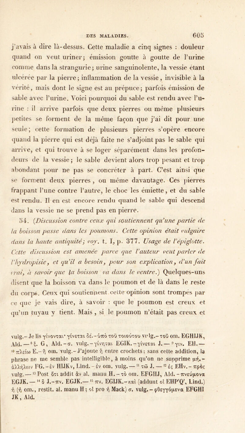 j'avais à dire là-dessus. Cette maladie a cinq signes : douleur quand on veut uriner; émission goutte à goutte de Purine comme dans la strangurie; urine sanguinolente, la vessie étant ulcérée par la pierre; inflammation de la vessie, invisible à la vérité, mais dont le signe est au prépuce; parfois émission de sable avec Purine. Voici pourquoi du sable est rendu avec Pu- rine : il arrive parfois que deux pierres ou même plusieurs petites se forment de la même façon que j’ai dit pour une seule; cette formation de plusieurs pierres s’opère encore quand la pierre qui est déjà faite ne s’adjoint pas le sable qui arrive, et qui trouve à se loger séparément dans les profon- deurs de la vessie; le sable devient alors trop pesant et trop abondant pour ne pas se concréter à part. C’est ainsi que se forment deux pierres , ou même davantage. Ces pierres frappant Pune contre l’autre, le choc les émiette, et du sable est rendu. Il en est encore rendu quand le sable qui descend dans la vessie ne se prend pas en pierre. 54. (Discussion contre ceux qui soutiennent qu’une partie de la boisson passe dans les poumons. Cette opinion était vulgaire dans la haute antiquité; voy. t. I, p. 377. Usage de Γépiglotte. Cette discussion est amenée parce que l’auteur veut parler de l’hyclropisie, et qu’il a. besoin, pour son explication, d’un fait vrai, à savoir que la boisson va. dans le ventre.') Quelques-uns disent que la boisson va dans le poumon et de là dans le reste du corps. Ceux qui soutiennent cette opinion sont trompés par ce que je vais dire, à savoir : que le poumon est creux et qu’un tuyau y tient. Mais , si le poumon n’était pas creux et vulg.-Je lis γίνονται’ γίνεται δέ.-ύπο του τοιούτου vrlg.-τοΰ om. EGHOK, Aid.—8ξ. G, Ald.-σ. vulg.-γίνηται EGIK.-γίνεται J.— 9 γιν. EH.— 10 πλείω Ε.-ή om. vulg.-J’ajoute ή entre crochets; sans cette addition, la phrase ne me semble pas intelligible, à moins qu’on ne supprime μή.~ άλλήλων FG.-εν HIJKv, Lind. - εν om. vulg.— 11 τώ J. — 12 ές ΕΗν.-πρός vulg. — ,3Post ότι addit âv al. manu H.-το om. EFG1IJ, Aid.-πνεύμονα EGJK. — 14 ô J.-πν. EGJK.— 15 πν. EGIJK.-και (addunt oi EHP'Q', Lind.) ή (ή om., restit. al. manu H ; oî pro ή Mack) σ. vulg.-φθεγγόμενα EFGHI JK, Aid.