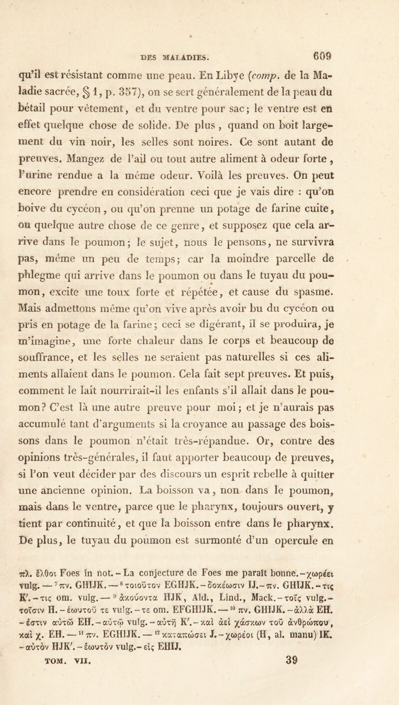 qu’il est résistant comme une peau. En Libye (cornp. de îa Ma- ladie sacrée, § 1, p. 357), on se sert généralement de îa peau du bétail pour vêtement, et du ventre pour sac ; le ventre est en effet quelque chose de solide. De plus , quand on boit large- ment du vin noir, les selles sont noires. Ce sont autant de preuves. Mangez de l’ail ou tout autre aliment à odeur forte, l’urine rendue a la meme odeur. Voilà les preuves. On peut encore prendre en considération ceci que je vais dire : qu’on boive du cycéon, ou qu’on prenne un potage de farine cuite, ou quelque autre chose de ce genre, et supposez que cela ar- rive dans le poumon; le sujet, nous le pensons, ne survivra pas, même un peu de temps; car îa moindre parcelle de phlegme qui arrive dans le poumon ou dans le tuyau du pou- mon , excite une toux forte et répétée, et cause du spasme. Mais admettons même qu’on vive après avoir bu du cycéon ou pris en potage de la farine ; ceci se digérant, il se produira, je m’imagine, une forte chaleur dans le corps et beaucoup de souffrance, et les selles ne seraient pas naturelles si ces ali- ments allaient dans le poumon. Cela fait sept preuves. Et puis, comment le lait nourrirait-il les enfants s’il allait dans le pou- mon? C’est là une autre preuve pour moi; et je n’aurais pas accumulé tant d'arguments si la croyance au passage des bois- sons dans le poumon n’était très-répandue. Or, contre des opinions très-générales, il faut apporter beaucoup de preuves, si l’on veut décider par des discours un esprit rebelle à quitter une ancienne opinion. La boisson va, non dans le poumon, mais dans le ventre, parce que le pharynx, toujours ouvert, y tient par continuité, et que la boisson entre dans le pharynx. De plus, le tuyau du poumon est surmonté d’un opercule en πλ. Ιλθοι Foes in not.-La conjecture de Foes me paraît bonne.-χωρέει vulg. — 7 πν. GülJK. — 8τοιοΰτον EGHJK.-δοκέωσιν U.-πν. GHIJK.-τις K7. -τις om. vulg.—9άκούοντα HJK, Aid., Lind., Mack.-τοΐς vulg.- τοΤαιν H. -έωυτοΰ τε vulg.-τε om. EFGHIJK. —10 πν. GHIJK.-άλλα EH. -έστιν αύτώ ΕΗ.-αύτώ vulg.-αυτή K7.-και άει χάσκων τοϋ ανθρώπου, και χ. ΕΗ. —11 πν. EGH1JK. — 12καταπώσει J.-χωρεοι (Η, al. manu) HL -αυτόν HJK7.-εωυτόν vulg.-εις EHIJ. TOM. VII. 39