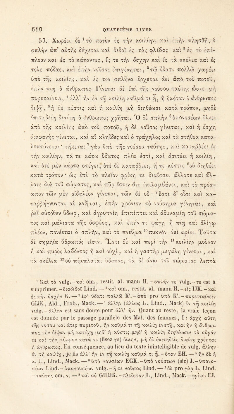 57. Χωρέει δέ 1 το ποτδν ές την κοιλίην, και επήν πλησΟή, δ σπλήν άπ αυτής δέχεται και διδοΤ ες τάς φλέβας και 2 ες τδ επί- πλοον και ές τδ κάταντες, ες τε την οσχην και ες τα σκέλεα και ες τους πόδας, και επήν νουσος έπιγένηται, 3 * * τίυ υδ'ατι πολλω χωρεει υπο τής κοιλίης, καί ες επήν πιτ] < ό άνθρωπος. I πυρεταίνε IV, αλλ ην εν όνγτ , η <Ν \ CS κυστις καί y <s / επιτηοειη διαίτη δ άνΟρο: άπδ της κοιλίης άπδ του ποτού, ή δε νουσος γίνεται, και ή οσχη διαφανής γίνεται, και αί κληΐδες και δ τράχηλος και τα στήθεα κατα- λεπτύνεται* τήκεται 7γάρ ύπδ τής νούσου ταυτης, και καταρρέει ες την κοιλίην, τά τε κάτω υδατος πλέα έστι, καί άσιτέει ή κοιλίη , καί δτέ μέν κάρτα στέγει, δτέ δε καταρρέει, ή τε κυστις 8ου διηθέει κατά τρόπον * ά>ς επί τδ πλεΤον φρίκη τε διαΐσσει άλλοτε καί άλ- λοτε διά του συδματος, καί πυρ έστιν δτε Ιπιλαμβάνει, καί τδ πρόσ- ωπον των μέν οιδαλέου γίνεται, των δέ ου* 9εστι δ’ οίσι καί κα- ταρρήγνυνται αί κνήμαι, επήν χρόνιου τδ νούσημα γένηται, καί ρεΐ αύτόΟεν ύδωρ, καί άγρυπνιη επιπίπτει καί άδυναμίη του σώμα- τος καί μάλιστα τής δσφύος, καί Ιπήν τι φάγη ή πίη καί όλίγω πλέον, πονέεται δ σπλήν, καί τδ πνεύμα 10πυκνόν αεί αφίει. Ταΰτα δε σημήϊα υδρωπός εισιν. Έστι δέ καί περί την 11 κοιλίην μοΰνον ή καί πυρδς λαβόντος ή καί ούχί, καί ή γαστήρ μεγάλη γίνεται , καί τά σκέλεα 12ού πίμπλαται υδατος, τά δε άνω του σώματος λεπτά 1 Καί τό vulg.-καί om., restit. al. manu H.-σπλήν τε vulg.-τε est à supprimer.-διαδιδοΐ Lind. — 2καί om., restit. al. manu H.-εις IJK. - καί ές τήν όσχήν K. —3 έφ’ ύδατι πολλώ Κλ - άπό pro υπό Κ7. - πυρετταίνειν GIJK, Aid., Frob., Mack. — * άλλην (άλλως L, Lind., Mack) έν τή κοιλίη vulg.-άλλην est sans doute pour άλλ’ ήν. Quant au reste, la vraie leçon est donnée par le passage parallèle des Mal. des femmes, I : αρχή αύτη τής νόσου καί άτερ πυρετού , ήν καΰμά τι τή κοιλίη ένστή , καί ήν ή άνθρω- πος τήν δίψαν μή κατέχη μηδ’ ή κυστις μηδ’ ή κοιλίη διηθέωσιν το οόρόν τε καί τήν κάπρον κατά τε (lisez γε) δίκην, μή δέ έπιτηδείη διαίτη χρέηται ή άνθρωπος. En conséquence, au lieu du texte inintelligible de vulg. άλλην εν τή κοιλίη , je lis άλλ’ ήν έν τή κοιλίη καΰμά τι ή. - δταν ΕΗ. —5 ήν δέ ή κ. L, Lind., Mack. —6υπό νουσέων EGK.-ύπό νούσεων (sic) J.-ύπονο- σεων Lind. -ύπονουσέων vulg.-ή τε νουσος Lind. —7 δέ pro γάρ L, Lind. -ταυτης om. ν. — “καί ού GHIJK.-πλεΐστον L, Lind., Mack.-φρίκει EL