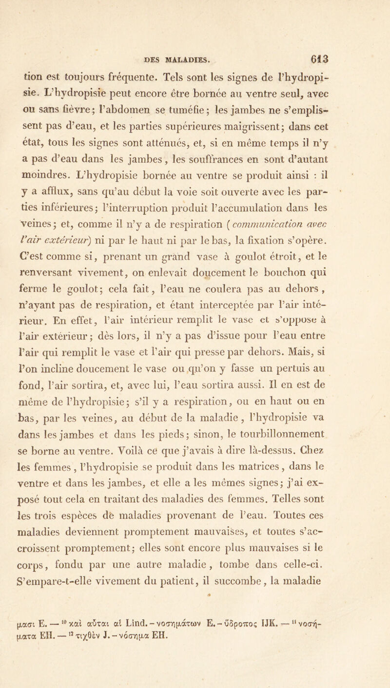 tion est toujours fréquente. Tels sont les signes de Phydropi- sie. L’hydropisie peut encore être bornée au ventre seul, avec ou sans fièvre; l’abdomen se tuméfie; les jambes ne s’emplis- sent pas d’eau, et les parties supérieures maigrissent; dans cet état, tous les signes sont atténués, et, si en même temps il n’y a pas d’eau dans les jambes, les souffrances en sont d’autant moindres. L’hydropisie bornée au ventre se produit ainsi : il y a afflux, sans qu’au début la voie soit ouverte avec les par- ties inférieures; l’interruption produit l’accumulation dans les veines ; et, comme il n’y a de respiration ( communication avec l’air extérieur) ni par le haut ni par le bas, la fixation s’opère. C’est comme si, prenant un grand vase à goulot étroit, et le renversant vivement, on enlevait doucement le bouchon qui ferme le goulot; cela fait, Peau ne coulera pas au dehors, n’ayant pas de respiration, et étant interceptée par Pair inté- rieur. En effet, l’air intérieur remplit le vase et s’oppose à Pair extérieur ; dès lors, il n’y a pas d’issue pour l’eau entre Pair qui remplit le vase et Pair qui presse par dehors. Mais, si l’on incline doucement le vase ou q.u’on y fasse un pertuis au fond, Pair sortira, et, avec lui, l’eau sortira aussi. Il en est de même de l’hydropisie ; s’il y a respiration, ou en haut ou en bas, par les veines, au début de la maladie, l’hyclropisie va dans les jambes et dans les pieds; sinon, le tourbillonnement se borne au ventre. Voilà ce que j’avais à dire là-dessus. Chez les femmes, l’hydropisie se produit dans les matrices, dans le ventre et dans les jambes, et elle a les mêmes signes; j’ai ex- posé tout cela en traitant des maladies des femmes. Telles sont les trois espèces de maladies provenant de Peau. Toutes ces maladies deviennent promptement mauvaises, et toutes s’ac- croissent promptement; elles sont encore plus mauvaises si le corps, fondu par une autre maladie, tombe dans celle-ci. S’empare-t-elle vivement du patient, il succombe, la maladie μασι E.— ,0κοά αύται ai Lind. - νοσημάτων Ε.-υδροπος ÎJK. — “νοσή- ματα EH. —12 τιχθεν J. - νόσημα EH.