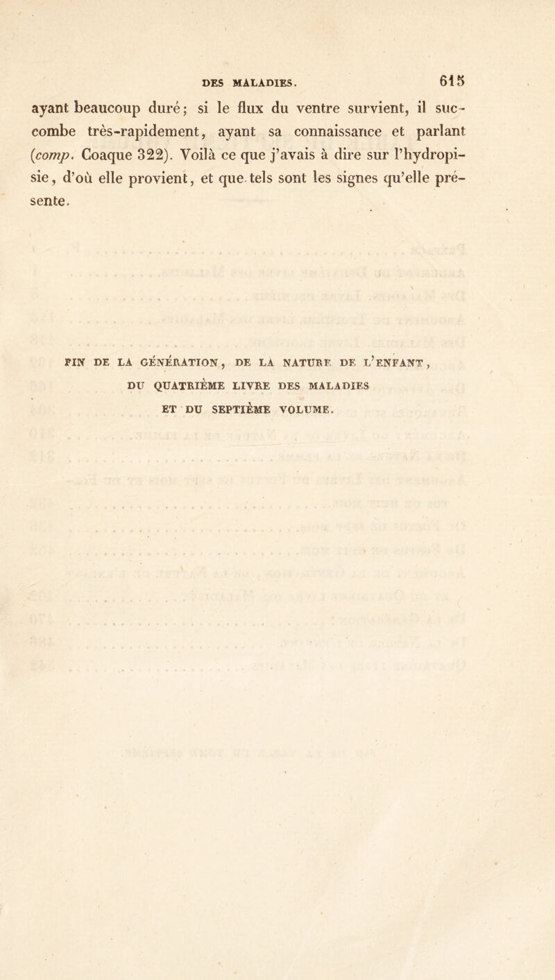 ayant beaucoup duré ; si le flux du ventre survient, il suc- combe très-rapidement, ayant sa connaissance et parlant (<comp. Coaque 322). Voilà ce que j’avais à dire sur Γhydropi- sie, d’où elle provient, et que tels sont les signes qu’elle pré- sente. FIN DE LA GÉNÉRATION, DE LA NATURE DE L’ENFANT, DU QUATRIÈME LIVRE DES MALADIES ET DU SEPTIÈME VOLUME.