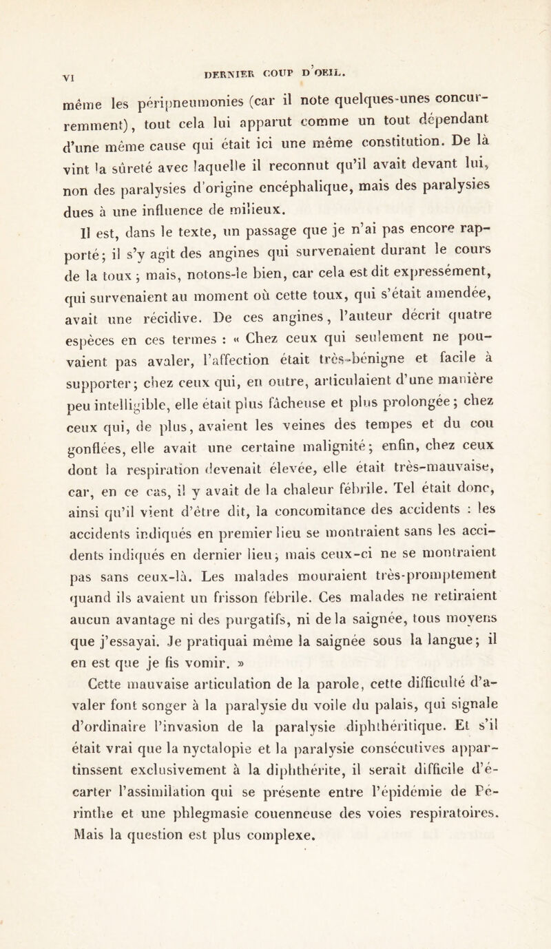 même les péripneumonies (car il note quelques-unes concui- remment), tout cela lui apparut comme un tout dépendant d’une même cause qui était ici une même constitution. De là vint 'a sûreté avec laquelle il reconnut qu’il avait devant lui, non des paralysies d’origine encéphalique, mais des paralysies dues à une influence de milieux. Il est, dans le texte, un passage que je n’ai pas encore rap- porté; il s’y agit des angines qui survenaient durant le cours de la toux ; mais, notons-îe bien, car cela est dit expressément, qui survenaient au moment où cette toux, qui s’était amendée, avait une récidive. De ces angines, l’auteur décrit quatre espèces en ces termes : « Chez ceux qui seulement ne pou- vaient pas avaler, l’affection était très-bénigne et facile à supporter; chez ceux qui, en outre, articulaient d une manière peu intelligible, elle était plus fâcheuse et plus prolongée; chez ceux qui, de plus, avaient les veines des tempes et du cou gonflées, elle avait une certaine malignité; enfin, chez ceux dont la respiration devenait élevée, elle était très-mauvaise, car, en ce cas, i! y avait de la chaleur fébrile. Tel était donc, ainsi qu’il vient d’être dit, la concomitance des accidents : les accidents indiqués en premier lieu se montraient sans les acci- dents indiqués en dernier lieu; mais ceux-ci ne se montraient pas sans ceux-là. Les malades mouraient très-promptement quand ils avaient un frisson fébrile. Ces malades ne retiraient aucun avantage ni des purgatifs, ni de la saignée, tous moyens que j’essayai. Je pratiquai même Sa saignée sous la langue; il en est que je fis vomir. » Cette mauvaise articulation de la parole, cette difficulté d’a- valer font songer à la paralysie du voile du palais, qui signale d’ordinaire l’invasion de la paralysie diphthéritique. Et s’il était vrai que la nyctalopie et la paralysie consécutives appar- tinssent exclusivement à la diphthérite, il serait difficile d’é- carter l’assimilation qui se présente entre l’épidémie de Pé- rintlie et une phlegmasie couenneuse des voies respiratoires. Mais la question est plus complexe.