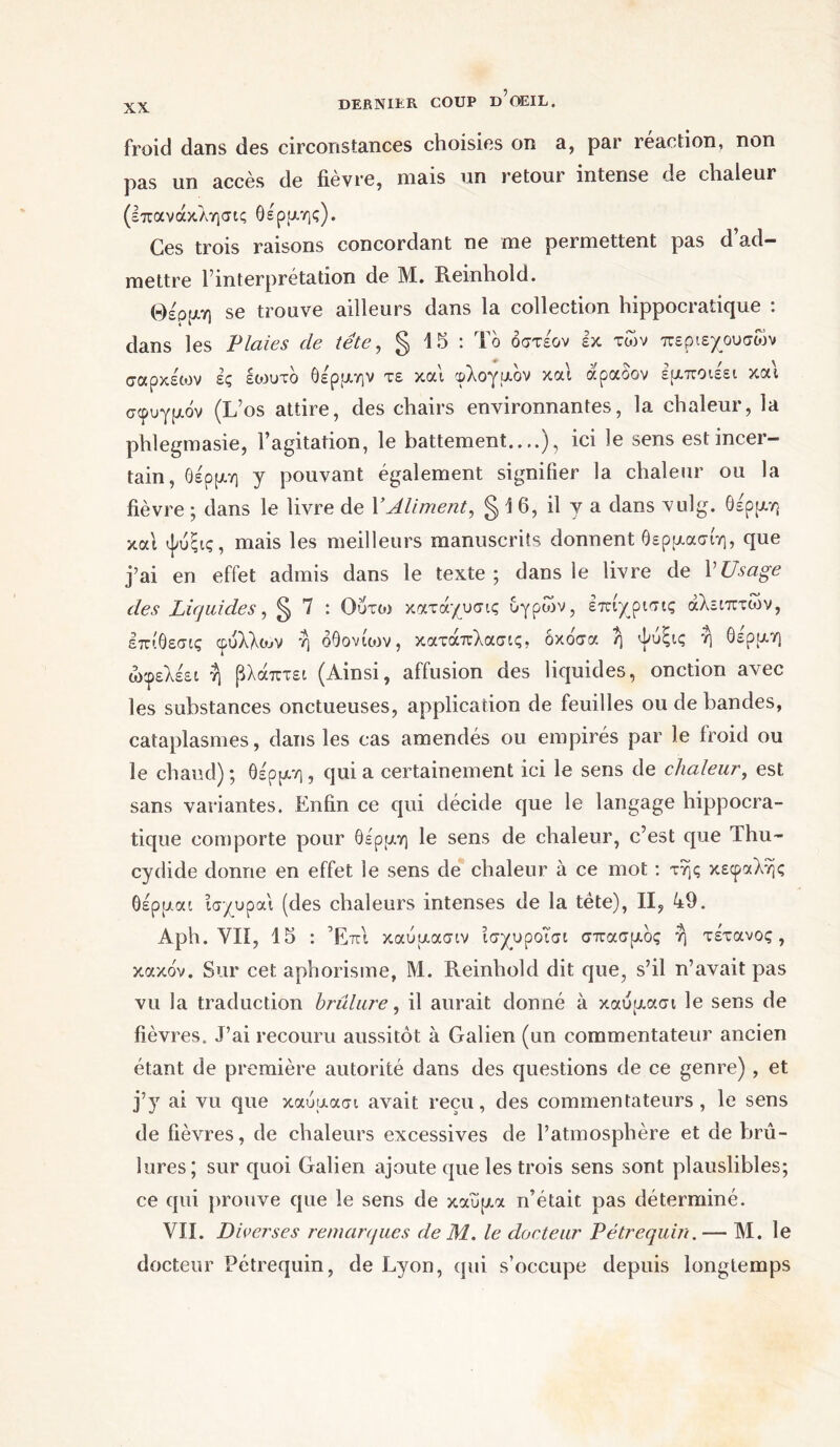 froid dans des circonstances choisies on a, par réaction, non pas un accès de fièvre, mais un retour intense de chaleur (επανάκλησις θέρμης). Ces trois raisons concordant ne me permettent pas d’ad- mettre rinterprétation de M. Reinhold. Θέρμη se trouve ailleurs dans la collection hippocratique : dans les Plaies de tête, § 15 : Το όστέον εκ των περιεχουσων σαρκέων ές εωυτό θέρμην τε και φλογμον και αραοον εμποιεει και σφυγμόν (L’os attire, des chairs environnantes, la chaleur, la phlegmasie, l’agitation, le battement..,.), ici le sens est incer- tain, θέρμη y pouvant également signifier la chaleur ou la fièvre ; dans le livre de Y Aliment, § \ 6, il y a dans vulg. Θέρμη και ψυξις, mais les meilleurs manuscrits donnent θερμασίη, que j’ai en effet admis dans le texte ; dans le livre de V Usage des Liquides, ^ 7 : Ουτω κατάχυσις υγρών, εττιγρισις αλειπτιον, επίθεσις φύλλου η όθονίυιν, κατάπλασις. όκόσα ή ψυξις η θέρμη ώφελέει η βλάπτει (Ainsi, affusion des liquides, onction avec les substances onctueuses, application de feuilles ou de bandes, cataplasmes, dans les cas amendés ou empirés par le froid ou le chaud) ; θέρμη, qui a certainement ici le sens de chaleur, est sans variantes. Enfin ce qui décide que le langage hippocra- tique comporte pour θέρμη le sens de chaleur, c’est que Thu- cydide donne en effet le sens de chaleur à ce mot : τής κεφαλής θέρμαι ίσχυραι (des chaleurs intenses de la tète), II, 49. Aph. VII, 15 : Έπι καυμασιν ισχυροΐσι σπασμός ή τέτανος, κακόν. Sur cet aphorisme, Μ. Reinhold dit que, s’il n’avait pas vu la traduction brûlure, il aurait donné à καυμασι le sens de fièvres. J’ai recouru aussitôt à Galien (un commentateur ancien étant de première autorité dans des questions de ce genre) , et j’y ai vu que καυμασι avait reçu, des commentateurs, le sens de fièvres, de chaleurs excessives de l’atmosphère et de brû- lures; sur quoi Galien ajoute que les trois sens sont plauslibles; ce qui prouve que le sens de καύμα n’était pas déterminé. VII. Diverses remarques de M. le docteur Pétrequin. — M. le docteur Pétrequin, de Lyon, qui s’occupe depuis longtemps