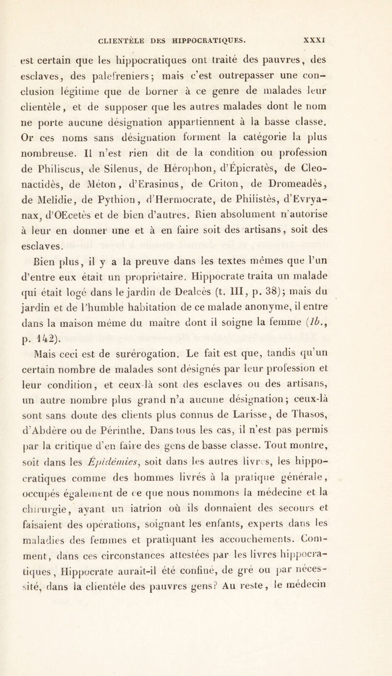 est certain que les hippocratiques ont traité des pauvres, des esclaves, des palefreniers; mais c’est outrepasser une con- clusion légitime que de borner à ce genre de malades leur clientèle, et de supposer que les autres malades dont le nom ne porte aucune désignation appartiennent à la basse classe. Or ces noms sans désignation forment la catégorie la plus nombreuse. Il n’est rien dit de la condition ou profession de Philiscus, de Silenus, de Hérophon, d’Épicratès, de Cleo- nactidès, de Méton, d’Erasinus, de Criton, de Dromeadès, de Melidie, de Pythion, d’Hermocrate, de Philistès, d’Evrya- nax, d’OEcetès et de bien d’autres. Rien absolument n’autorise à leur en donner une et à en faire soit des artisans, soit des esclaves. Bien plus, il y a la preuve dans les textes mêmes que l’un d’entre eux était un propriétaire. Hippocrate traita un malade qui était logé dans le jardin de Dealcès (t. III, p. 38); mais du jardin et de l’humble habitation de ce malade anonyme, il entre dans la maison même du maître dont il soigne la femme (/&., p. 142). Mais ceci est de surérogation. Le fait est que, tandis qu’un certain nombre de malades sont désignés par leur profession et leur condition, et ceux là sont des esclaves ou des artisans, un autre nombre plus grand n’a aucune désignation; ceux-là sont sans doute des clients plus connus de Larisse, de Thasos, d’Abdère ou de Périnthe. Dans tous les cas, il n’est pas permis par la critique d’en faire des gens de basse classe. Tout montre, soit dans les Épidémies, soit dans les autres livres, les hippo- cratiques comme des hommes livrés à la pratique générale, occupés également de ce que nous nommons la médecine et la chirurgie, ayant un iatrion où ils donnaient des secours et faisaient des opérations, soignant les enfants, experts dans les maladies des femmes et pratiquant les accouchements. Com- ment, dans ces circonstances attestées par les livres hippocra- tiques , Hippocrate aurait-il été confiné, de gré ou par néces- sité, dans la clientèle des pauvres gens:1 Au reste, le médecin