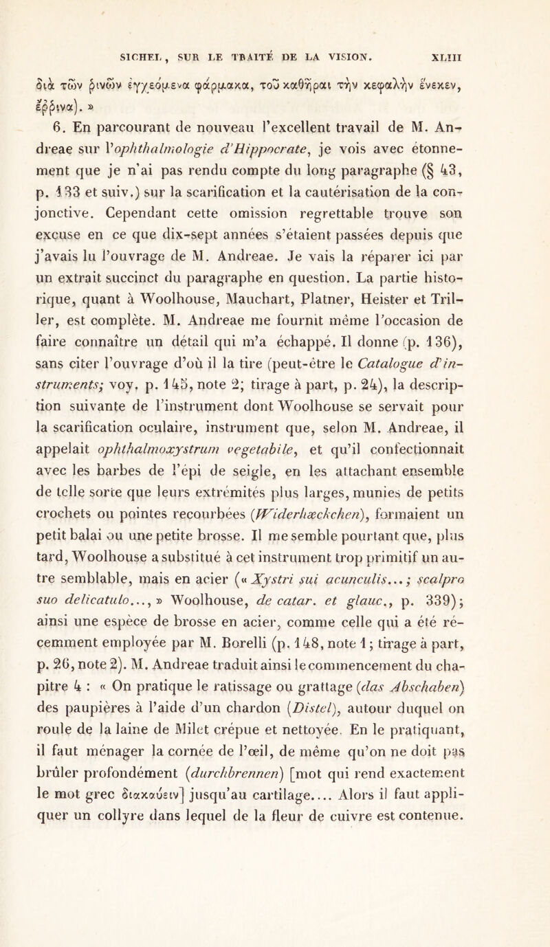 δια των ^ινών εγχεόμενα φάρμακα, τουκαθήραι την κεφαλήν ενεκεν, έραινα). » 6. En parcourant de nouveau l’excellent travail de M. An- dreae sur V ophthalmologie d’Hippocrate, je vois avec étonné- ment que je n’ai pas rendu compte du long paragraphe (§ 43, p. 133 et suiv.) sur la scarification et la cautérisation de la con- jonctive. Cependant cette omission regrettable trouve son excuse en ce que dix-sept années s’étaient passées depuis que j’avais lu l’ouvrage de M. Andreae. Je vais la réparer ici par un extrait succinct du paragraphe en question. La partie histo- rique, quant à Woolhouse, Mauchart, Platner, Heister et Tril- ler, est complète. M. Andreae me fournit même l'occasion de faire connaître un détail qui m’a échappé. Il donne (p. 136), sans citer l’ouvrage d’où il la tire (peut-être le Catalogue din- struments; voy. p. 145, note 2; tirage à part, p. 24), la descrip- tion suivante de l'instrument dont Woolhouse se servait pour la scarification oculaire, instrument que, selon M. Andreae, il appelait ophthalmoxystrum vegetabile, et qu’il confectionnait avec les barbes de l’épi de seigle, en les attachant ensemble de telle sorte que leurs extrémités plus larges, munies de petits crochets ou pointes recourbées (JViderhæckchen), formaient un petit balai ou une petite brosse. Il me semble pourtant que, plus tard, Woolhouse a substitué à cet instrument trop primitif un au- tre semblable, mais en acier (« Xystri sui acunculis... ; scalpro suo delicatulo..., » Woolhouse, de catar. et glauc., p. 339); ainsi une espèce de brosse en acier, comme celle qui a été ré- cemment employée par M. Borelli (p. 148, note 1 ; tirage à part, p. 26, note 2). M. Andreae traduit ainsi le commencement du cha- pitre 4 : « On pratique le ratissage ou grattage (das Abschabeii) des paupières à l’aide d’un chardon (Distel), autour duquel on roule de la laine de Milet crépue et nettoyée. En le pratiquant, il faut ménager la cornée de l’œil, de même qu’on ne doit pys brûler profondément (clurchbrennen) [mot qui rend exactement le mot grec διακαύειν] jusqu’au cartilage.... Alors il faut appli- quer un collyre dans lequel de la fleur de cuivre est contenue.